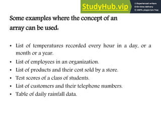 Some examples where the concept of an
array can be used:
• List of temperatures recorded every hour in a day, or a
month or a year.
• List of employees in an organization.
• List of products and their cost sold by a store.
• Test scores of a class of students.
• List of customers and their telephone numbers.
• Table of daily rainfall data.
 