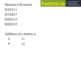Element of B matrix
b[1][1]:1
b[1][2]:7
b[2][1]:3
b[2][2]:9
Addition of a matrix is
2 11
9 12
 