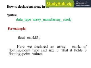 How to declare an array in C?
Syntax:
data_type array_name[array_ size];
For example:
float mark[5];
Here we declared an array, mark, of
floating-point type and size 5. That it holds 5
floating-point values.
 