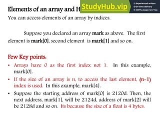 Elements of an array and How to access them?
You can access elements of an array by indices.
Suppose you declared an array mark as above. The first
element is mark[0], second element is mark[1] and so on.
Few Key points:
• Arrays have 0 as the first index not 1. In this example,
mark[0].
• If the size of an array is n, to access the last element, (n-1)
index is used. In this example, mark[4].
• Suppose the starting address of mark[0] is 2120d. Then, the
next address, mark[1], will be 2124d, address of mark[2] will
be 2128d and so on. Its because the size of a float is 4 bytes.
 