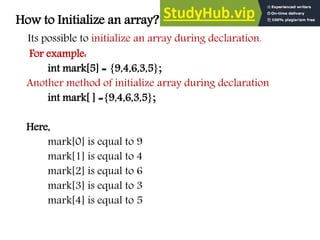 How to Initialize an array?
Its possible to initialize an array during declaration.
For example:
int mark[5] = {9,4,6,3,5};
Another method of initialize array during declaration
int mark[ ] ={9,4,6,3,5};
Here,
mark[0] is equal to 9
mark[1] is equal to 4
mark[2] is equal to 6
mark[3] is equal to 3
mark[4] is equal to 5
 