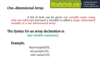 One-dimensional Array:
A list of item can be given one variable name using
only one subscript and such a variable is called a single subscripted
variable or a one dimensional array.
The Syntax for an array declaration is:
type variable-name[size];
Example:
float height[50];
int groupt[10];
char name[10];
 