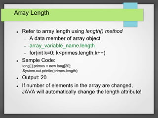 Array Length
 Refer to array length using length() method
 A data member of array object
 array_variable_name.length
 for(int k=0; k<primes.length;k++)
 Sample Code:
long[ ] primes = new long[20];
System.out.println(primes.length);
 Output: 20
 If number of elements in the array are changed,
JAVA will automatically change the length attribute!
 