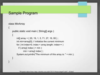 Sample Program
class MinArray
{
public static void main ( String[] args )
{
int[] array = { 20, 19, 1, 5, 71, 27, 19, 95 } ;
int min=array[0]; // initialize the current minimum
for ( int index=0; index < array.length; index++ )
if ( array[ index ] < min )
min = array[ index ] ;
System.out.println("The minimum of this array is: " + min );
}
}
*Program taken from: http://chortle.ccsu.edu/CS151/Notes/chap47/ch47_10.html
 