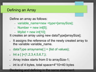 Defining an Array
Define an array as follows:
 variable_name=new <type>[arraySize];
 Number = new int[5];
 Mylist = new int[10];
It creates an array using new dataType[arraySize];
 It assigns the reference of the newly created array to
the variable variable_name.
 dataType arrayname[ ] = {list of values};
 Int a [ ]={1,2,3,4,5,6,7,};
 Array index starts from 0 to arraySize-1;
 int is of 4 bytes, total space=4*10=40 bytes
Declaring and defining in the same statement:
 