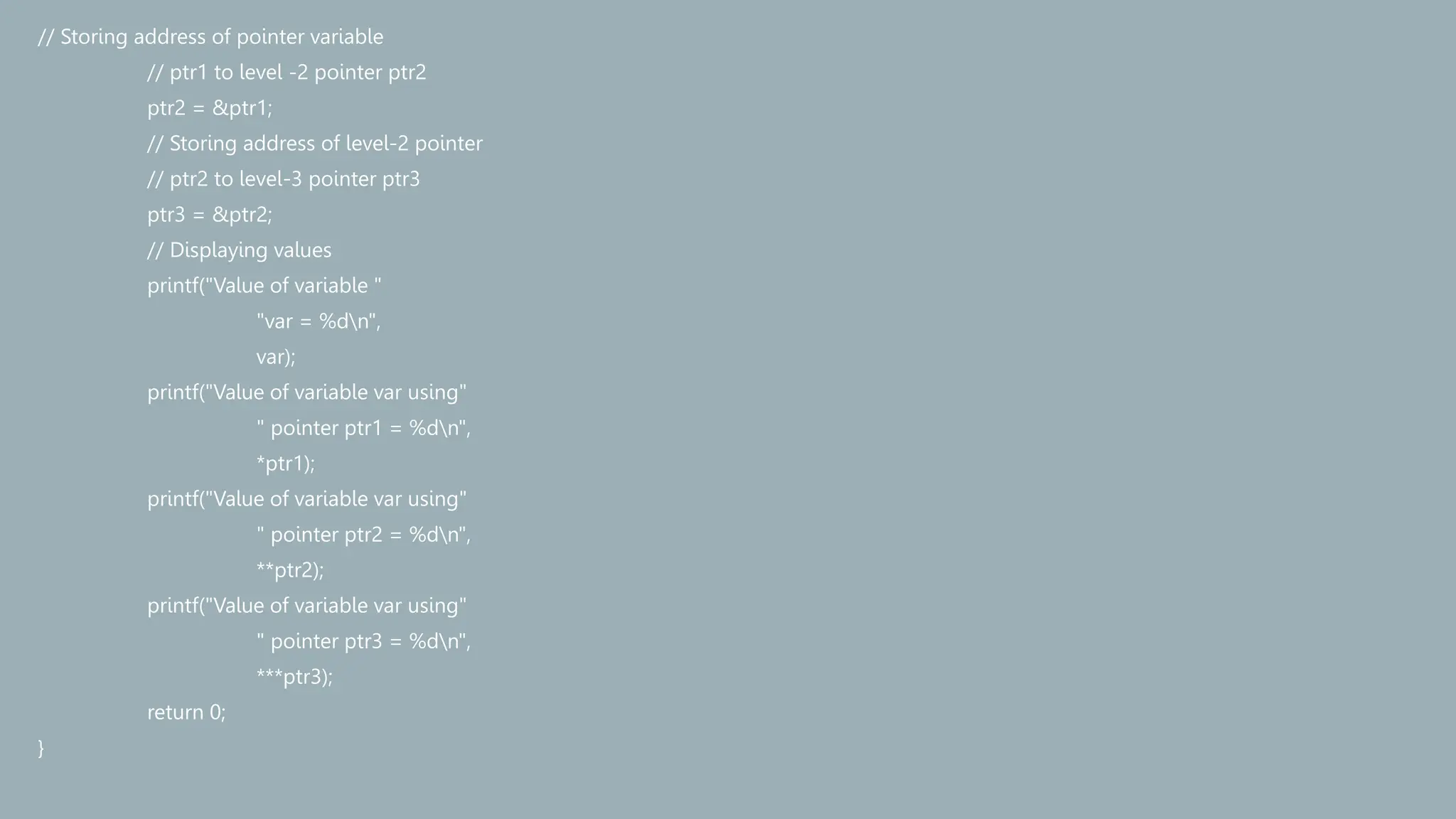 // Storing address of pointer variable
// ptr1 to level -2 pointer ptr2
ptr2 = &ptr1;
// Storing address of level-2 pointer
// ptr2 to level-3 pointer ptr3
ptr3 = &ptr2;
// Displaying values
printf("Value of variable "
"var = %dn",
var);
printf("Value of variable var using"
" pointer ptr1 = %dn",
*ptr1);
printf("Value of variable var using"
" pointer ptr2 = %dn",
**ptr2);
printf("Value of variable var using"
" pointer ptr3 = %dn",
***ptr3);
return 0;
}
 
