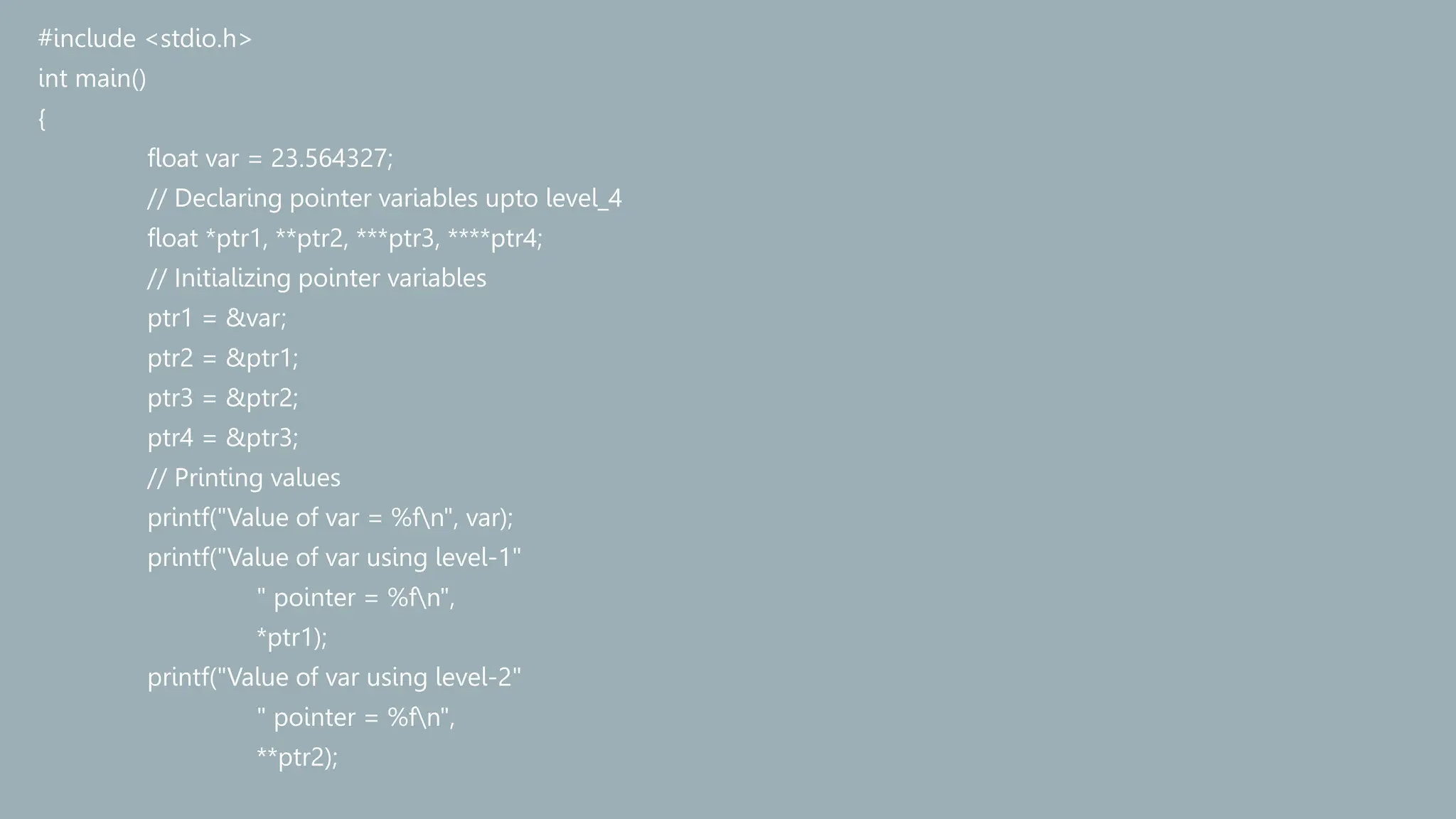 #include <stdio.h>
int main()
{
float var = 23.564327;
// Declaring pointer variables upto level_4
float *ptr1, **ptr2, ***ptr3, ****ptr4;
// Initializing pointer variables
ptr1 = &var;
ptr2 = &ptr1;
ptr3 = &ptr2;
ptr4 = &ptr3;
// Printing values
printf("Value of var = %fn", var);
printf("Value of var using level-1"
" pointer = %fn",
*ptr1);
printf("Value of var using level-2"
" pointer = %fn",
**ptr2);
 