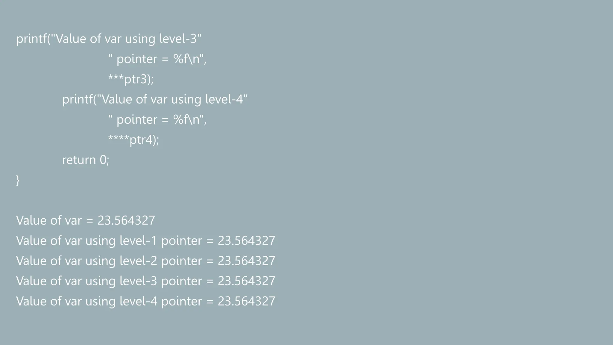 printf("Value of var using level-3"
" pointer = %fn",
***ptr3);
printf("Value of var using level-4"
" pointer = %fn",
****ptr4);
return 0;
}
Value of var = 23.564327
Value of var using level-1 pointer = 23.564327
Value of var using level-2 pointer = 23.564327
Value of var using level-3 pointer = 23.564327
Value of var using level-4 pointer = 23.564327
 