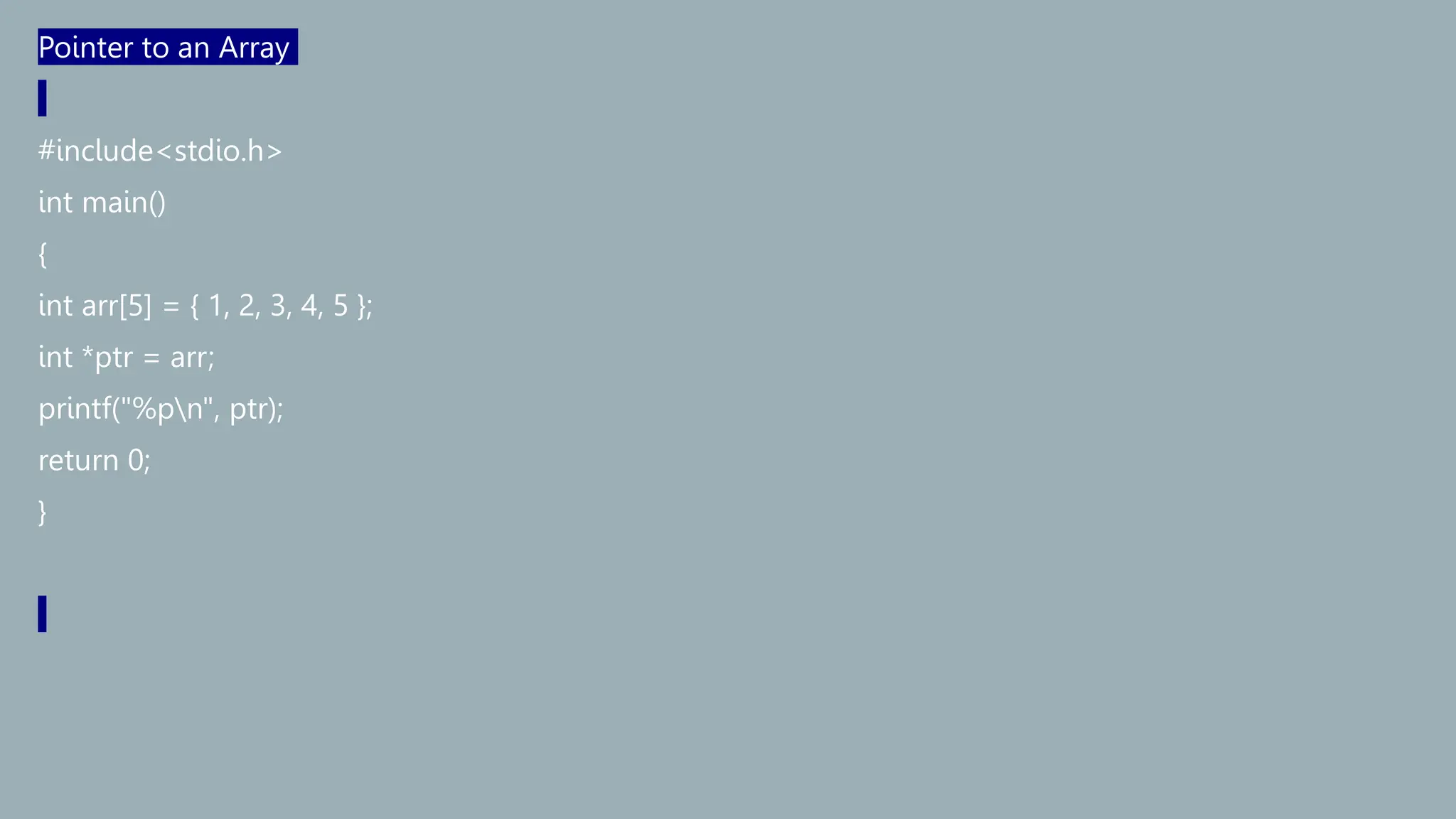 Pointer to an Array
#include<stdio.h>
int main()
{
int arr[5] = { 1, 2, 3, 4, 5 };
int *ptr = arr;
printf("%pn", ptr);
return 0;
}
 