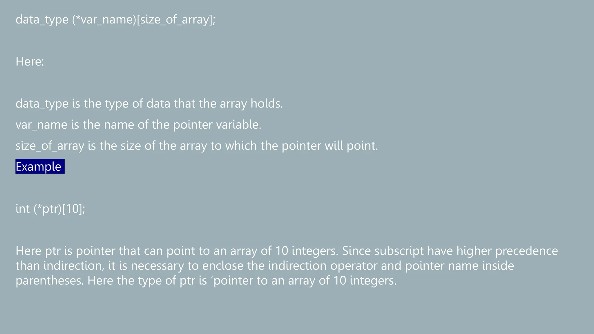 data_type (*var_name)[size_of_array];
Here:
data_type is the type of data that the array holds.
var_name is the name of the pointer variable.
size_of_array is the size of the array to which the pointer will point.
Example
int (*ptr)[10];
Here ptr is pointer that can point to an array of 10 integers. Since subscript have higher precedence
than indirection, it is necessary to enclose the indirection operator and pointer name inside
parentheses. Here the type of ptr is ‘pointer to an array of 10 integers.
 