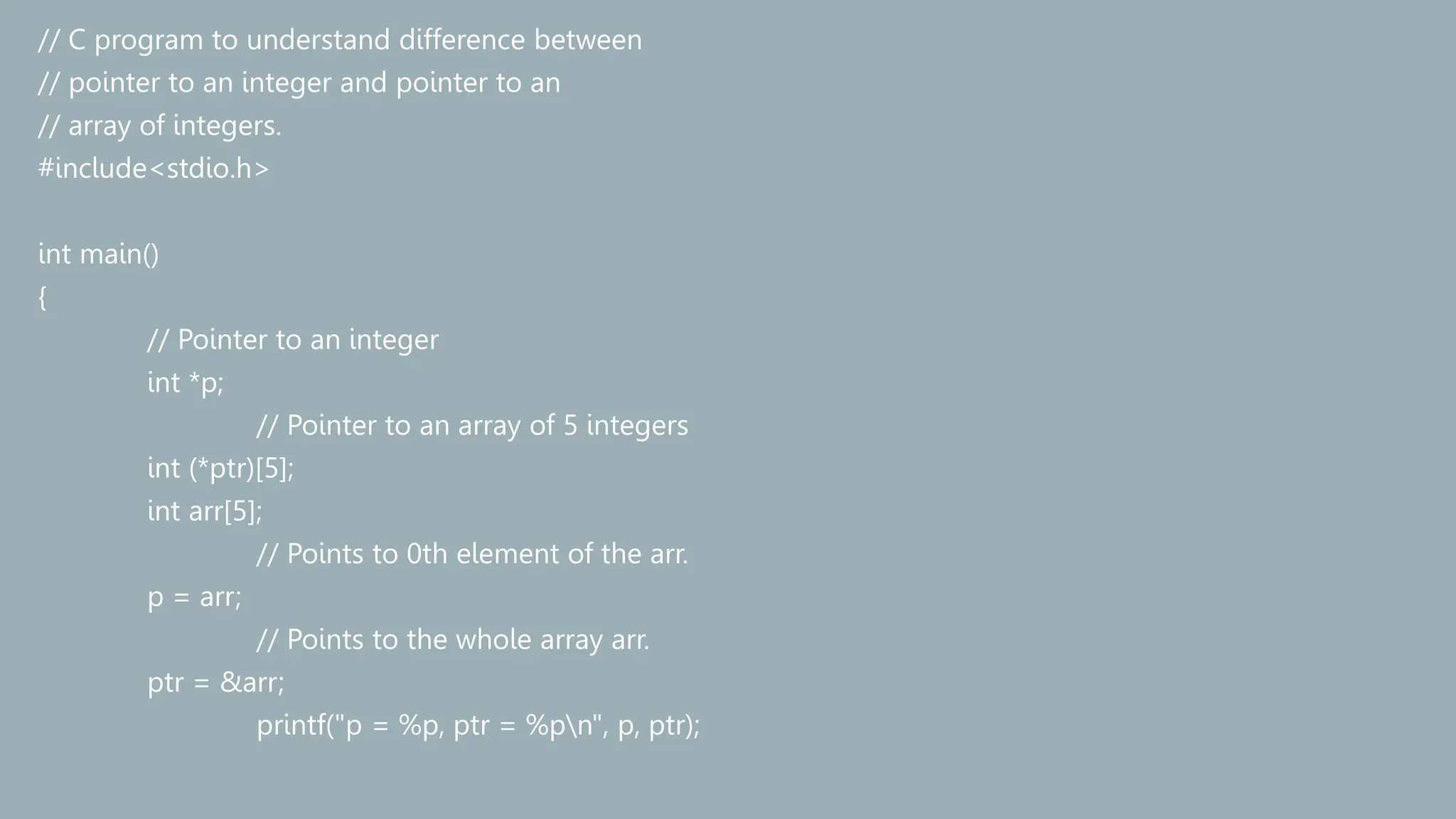 // C program to understand difference between
// pointer to an integer and pointer to an
// array of integers.
#include<stdio.h>
int main()
{
// Pointer to an integer
int *p;
// Pointer to an array of 5 integers
int (*ptr)[5];
int arr[5];
// Points to 0th element of the arr.
p = arr;
// Points to the whole array arr.
ptr = &arr;
printf("p = %p, ptr = %pn", p, ptr);
 