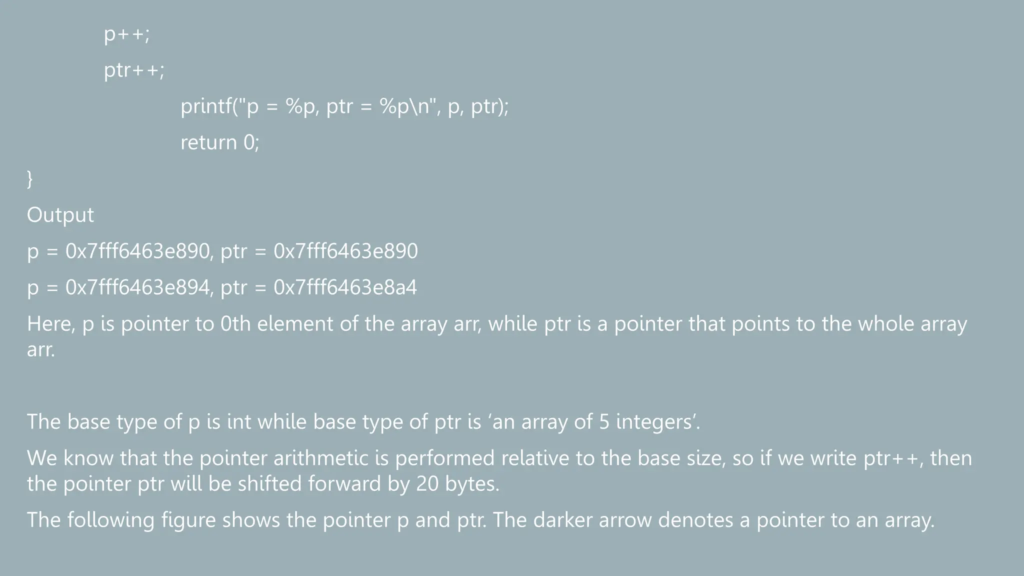 p++;
ptr++;
printf("p = %p, ptr = %pn", p, ptr);
return 0;
}
Output
p = 0x7fff6463e890, ptr = 0x7fff6463e890
p = 0x7fff6463e894, ptr = 0x7fff6463e8a4
Here, p is pointer to 0th element of the array arr, while ptr is a pointer that points to the whole array
arr.
The base type of p is int while base type of ptr is ‘an array of 5 integers’.
We know that the pointer arithmetic is performed relative to the base size, so if we write ptr++, then
the pointer ptr will be shifted forward by 20 bytes.
The following figure shows the pointer p and ptr. The darker arrow denotes a pointer to an array.
 