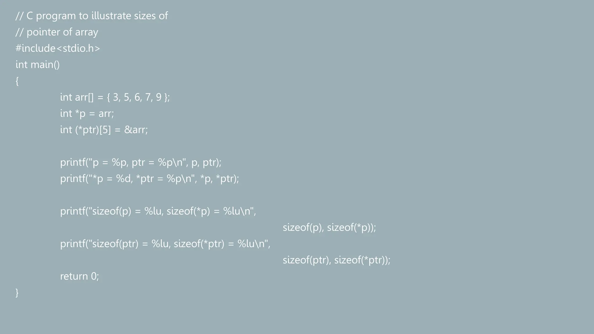 // C program to illustrate sizes of
// pointer of array
#include<stdio.h>
int main()
{
int arr[] = { 3, 5, 6, 7, 9 };
int *p = arr;
int (*ptr)[5] = &arr;
printf("p = %p, ptr = %pn", p, ptr);
printf("*p = %d, *ptr = %pn", *p, *ptr);
printf("sizeof(p) = %lu, sizeof(*p) = %lun",
sizeof(p), sizeof(*p));
printf("sizeof(ptr) = %lu, sizeof(*ptr) = %lun",
sizeof(ptr), sizeof(*ptr));
return 0;
}
 