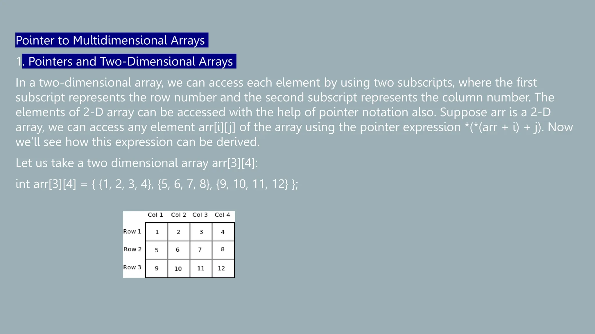 Pointer to Multidimensional Arrays
1. Pointers and Two-Dimensional Arrays
In a two-dimensional array, we can access each element by using two subscripts, where the first
subscript represents the row number and the second subscript represents the column number. The
elements of 2-D array can be accessed with the help of pointer notation also. Suppose arr is a 2-D
array, we can access any element arr[i][j] of the array using the pointer expression *(*(arr + i) + j). Now
we’ll see how this expression can be derived.
Let us take a two dimensional array arr[3][4]:
int arr[3][4] = { {1, 2, 3, 4}, {5, 6, 7, 8}, {9, 10, 11, 12} };
 