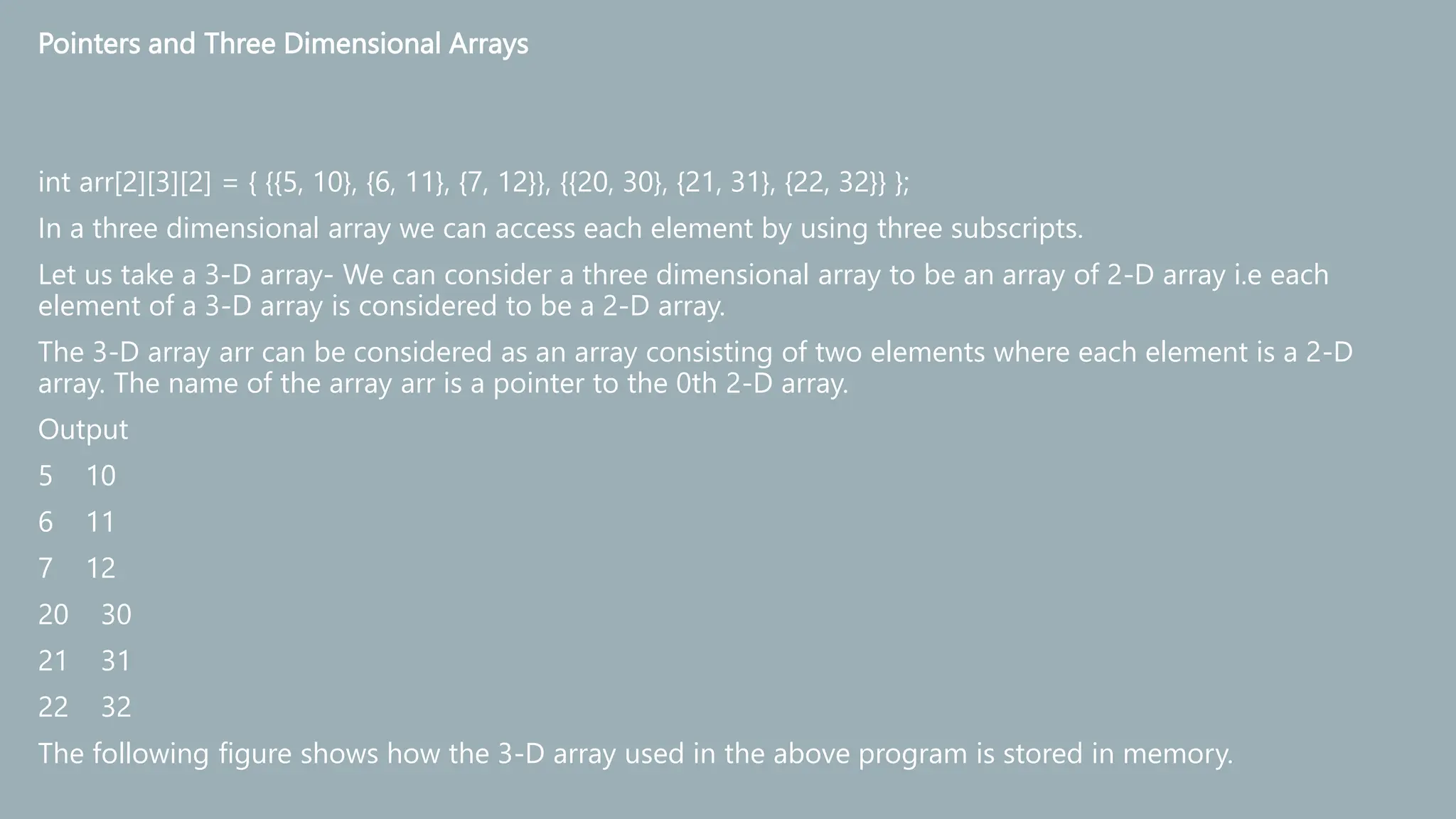 Pointers and Three Dimensional Arrays
int arr[2][3][2] = { {{5, 10}, {6, 11}, {7, 12}}, {{20, 30}, {21, 31}, {22, 32}} };
In a three dimensional array we can access each element by using three subscripts.
Let us take a 3-D array- We can consider a three dimensional array to be an array of 2-D array i.e each
element of a 3-D array is considered to be a 2-D array.
The 3-D array arr can be considered as an array consisting of two elements where each element is a 2-D
array. The name of the array arr is a pointer to the 0th 2-D array.
Output
5 10
6 11
7 12
20 30
21 31
22 32
The following figure shows how the 3-D array used in the above program is stored in memory.
 