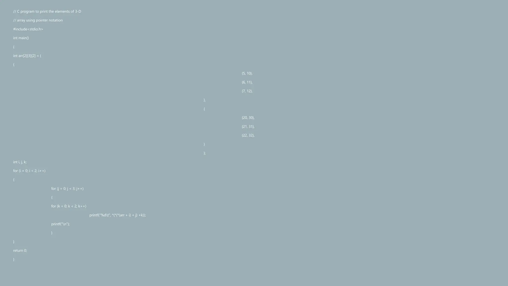 // C program to print the elements of 3-D
// array using pointer notation
#include<stdio.h>
int main()
{
int arr[2][3][2] = {
{
{5, 10},
{6, 11},
{7, 12},
},
{
{20, 30},
{21, 31},
{22, 32},
}
};
int i, j, k;
for (i = 0; i < 2; i++)
{
for (j = 0; j < 3; j++)
{
for (k = 0; k < 2; k++)
printf("%dt", *(*(*(arr + i) + j) +k));
printf("n");
}
}
return 0;
}
 