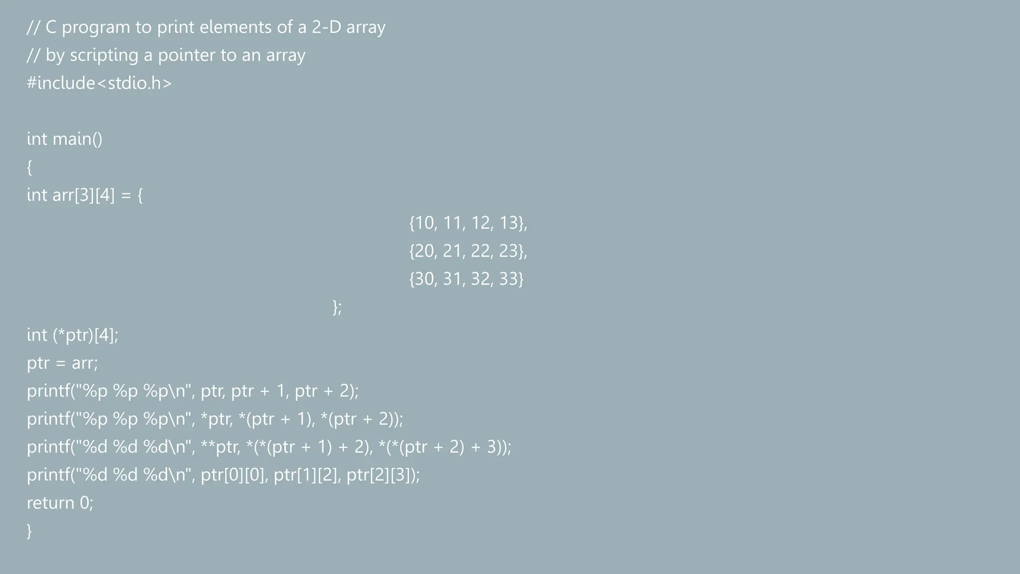 // C program to print elements of a 2-D array
// by scripting a pointer to an array
#include<stdio.h>
int main()
{
int arr[3][4] = {
{10, 11, 12, 13},
{20, 21, 22, 23},
{30, 31, 32, 33}
};
int (*ptr)[4];
ptr = arr;
printf("%p %p %pn", ptr, ptr + 1, ptr + 2);
printf("%p %p %pn", *ptr, *(ptr + 1), *(ptr + 2));
printf("%d %d %dn", **ptr, *(*(ptr + 1) + 2), *(*(ptr + 2) + 3));
printf("%d %d %dn", ptr[0][0], ptr[1][2], ptr[2][3]);
return 0;
}
 