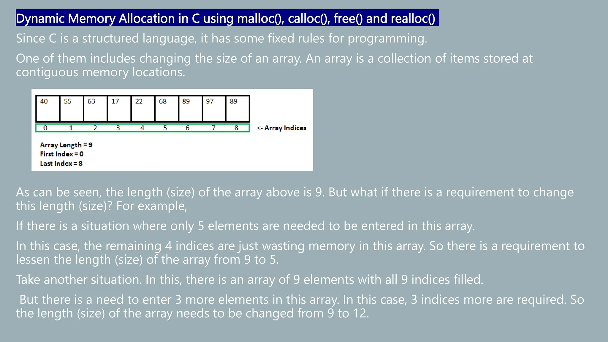 Dynamic Memory Allocation in C using malloc(), calloc(), free() and realloc()
Since C is a structured language, it has some fixed rules for programming.
One of them includes changing the size of an array. An array is a collection of items stored at
contiguous memory locations.
As can be seen, the length (size) of the array above is 9. But what if there is a requirement to change
this length (size)? For example,
If there is a situation where only 5 elements are needed to be entered in this array.
In this case, the remaining 4 indices are just wasting memory in this array. So there is a requirement to
lessen the length (size) of the array from 9 to 5.
Take another situation. In this, there is an array of 9 elements with all 9 indices filled.
But there is a need to enter 3 more elements in this array. In this case, 3 indices more are required. So
the length (size) of the array needs to be changed from 9 to 12.
 