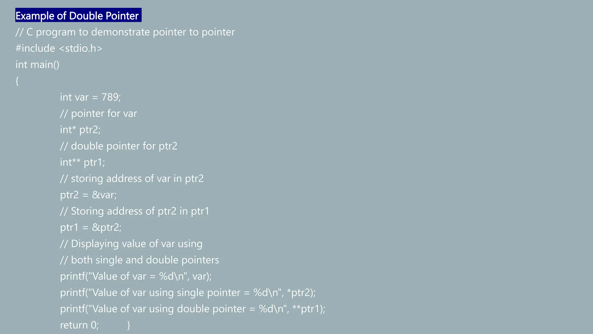 Example of Double Pointer
// C program to demonstrate pointer to pointer
#include <stdio.h>
int main()
{
int var = 789;
// pointer for var
int* ptr2;
// double pointer for ptr2
int** ptr1;
// storing address of var in ptr2
ptr2 = &var;
// Storing address of ptr2 in ptr1
ptr1 = &ptr2;
// Displaying value of var using
// both single and double pointers
printf("Value of var = %dn", var);
printf("Value of var using single pointer = %dn", *ptr2);
printf("Value of var using double pointer = %dn", **ptr1);
return 0; }
 