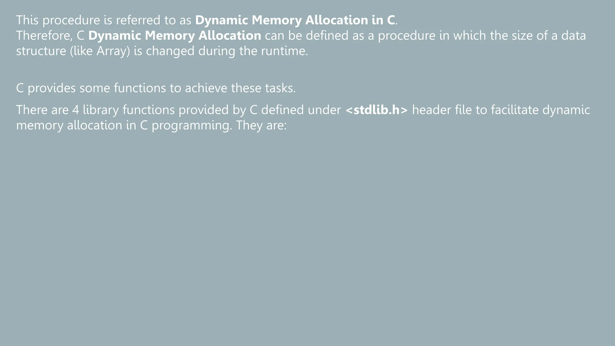 This procedure is referred to as Dynamic Memory Allocation in C.
Therefore, C Dynamic Memory Allocation can be defined as a procedure in which the size of a data
structure (like Array) is changed during the runtime.
C provides some functions to achieve these tasks.
There are 4 library functions provided by C defined under <stdlib.h> header file to facilitate dynamic
memory allocation in C programming. They are:
 