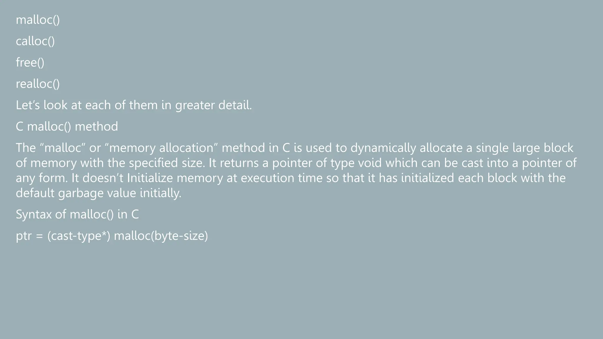 malloc()
calloc()
free()
realloc()
Let’s look at each of them in greater detail.
C malloc() method
The “malloc” or “memory allocation” method in C is used to dynamically allocate a single large block
of memory with the specified size. It returns a pointer of type void which can be cast into a pointer of
any form. It doesn’t Initialize memory at execution time so that it has initialized each block with the
default garbage value initially.
Syntax of malloc() in C
ptr = (cast-type*) malloc(byte-size)
 