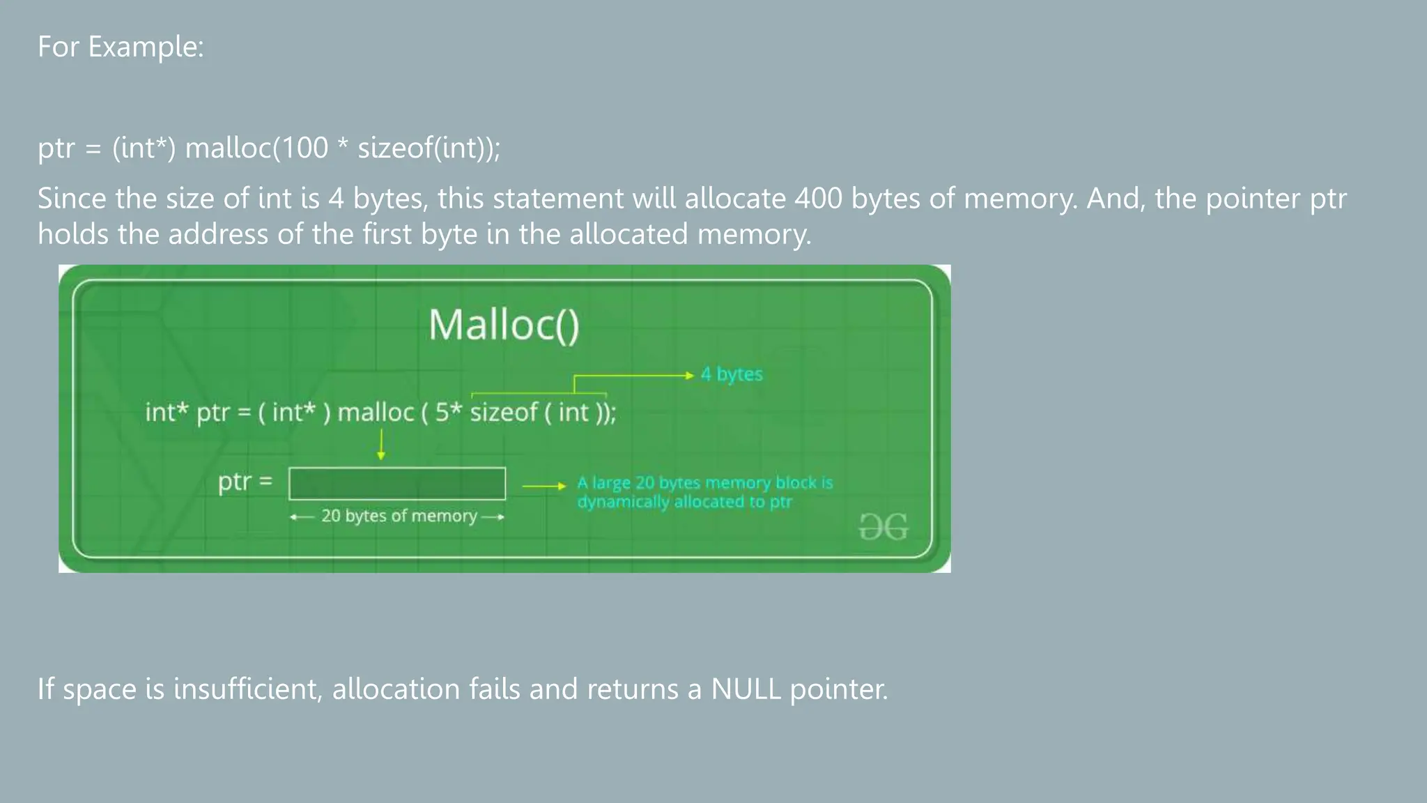 For Example:
ptr = (int*) malloc(100 * sizeof(int));
Since the size of int is 4 bytes, this statement will allocate 400 bytes of memory. And, the pointer ptr
holds the address of the first byte in the allocated memory.
If space is insufficient, allocation fails and returns a NULL pointer.
 