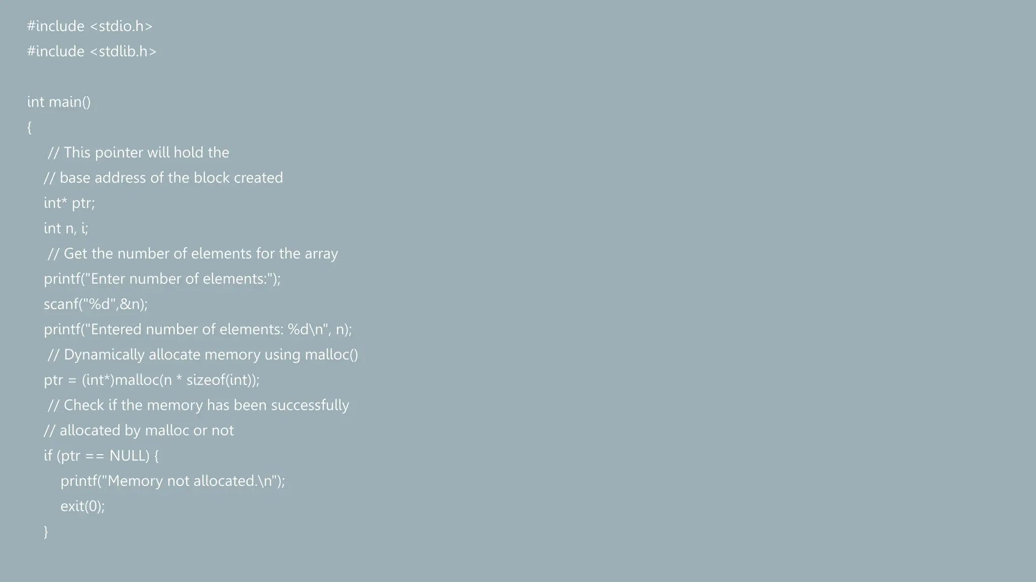 #include <stdio.h>
#include <stdlib.h>
int main()
{
// This pointer will hold the
// base address of the block created
int* ptr;
int n, i;
// Get the number of elements for the array
printf("Enter number of elements:");
scanf("%d",&n);
printf("Entered number of elements: %dn", n);
// Dynamically allocate memory using malloc()
ptr = (int*)malloc(n * sizeof(int));
// Check if the memory has been successfully
// allocated by malloc or not
if (ptr == NULL) {
printf("Memory not allocated.n");
exit(0);
}
 