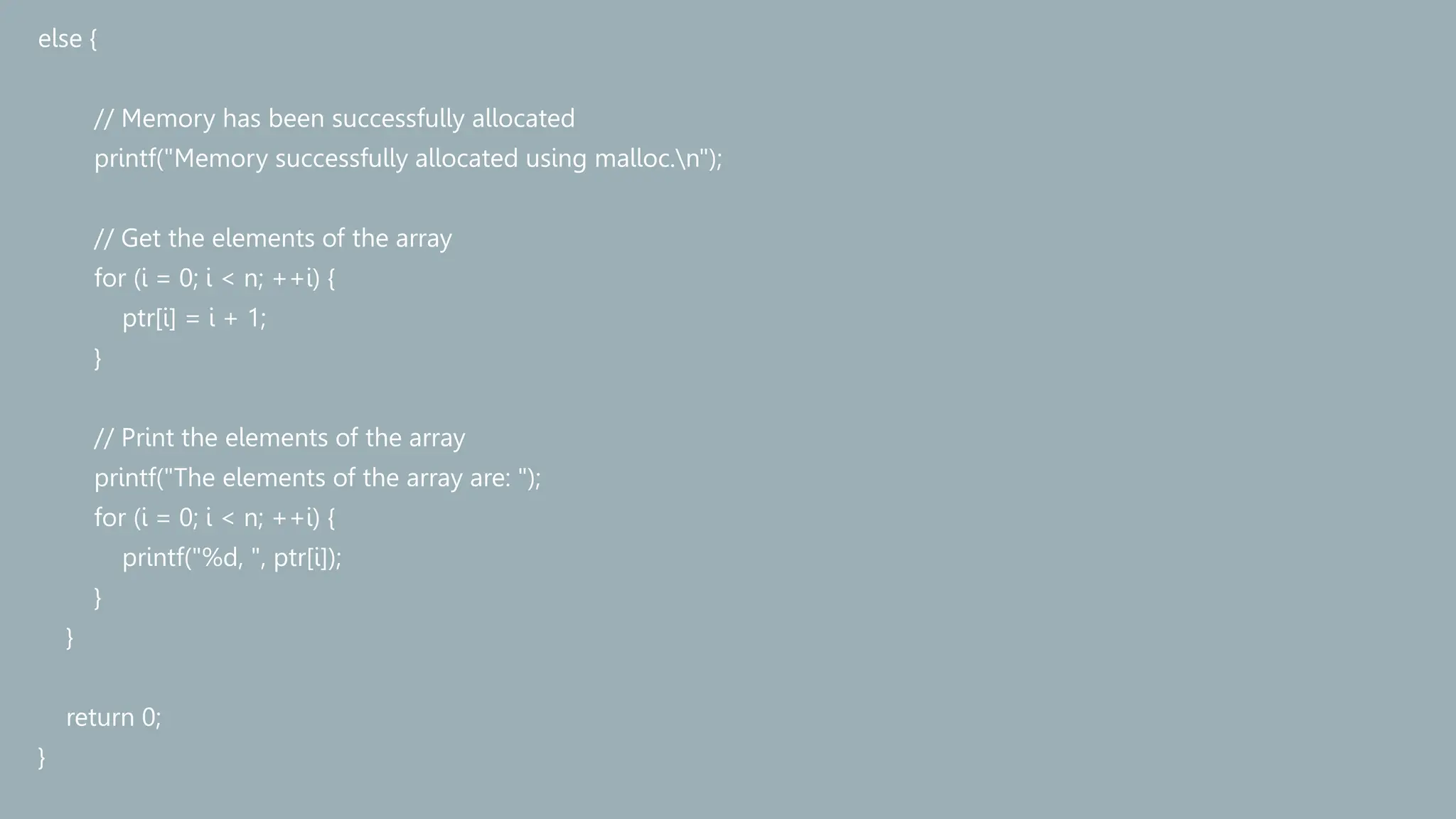 else {
// Memory has been successfully allocated
printf("Memory successfully allocated using malloc.n");
// Get the elements of the array
for (i = 0; i < n; ++i) {
ptr[i] = i + 1;
}
// Print the elements of the array
printf("The elements of the array are: ");
for (i = 0; i < n; ++i) {
printf("%d, ", ptr[i]);
}
}
return 0;
}
 