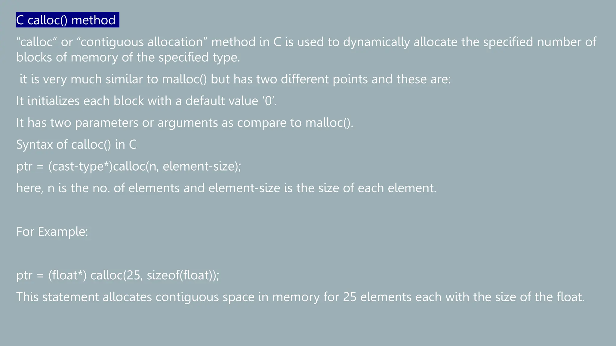C calloc() method
“calloc” or “contiguous allocation” method in C is used to dynamically allocate the specified number of
blocks of memory of the specified type.
it is very much similar to malloc() but has two different points and these are:
It initializes each block with a default value ‘0’.
It has two parameters or arguments as compare to malloc().
Syntax of calloc() in C
ptr = (cast-type*)calloc(n, element-size);
here, n is the no. of elements and element-size is the size of each element.
For Example:
ptr = (float*) calloc(25, sizeof(float));
This statement allocates contiguous space in memory for 25 elements each with the size of the float.
 