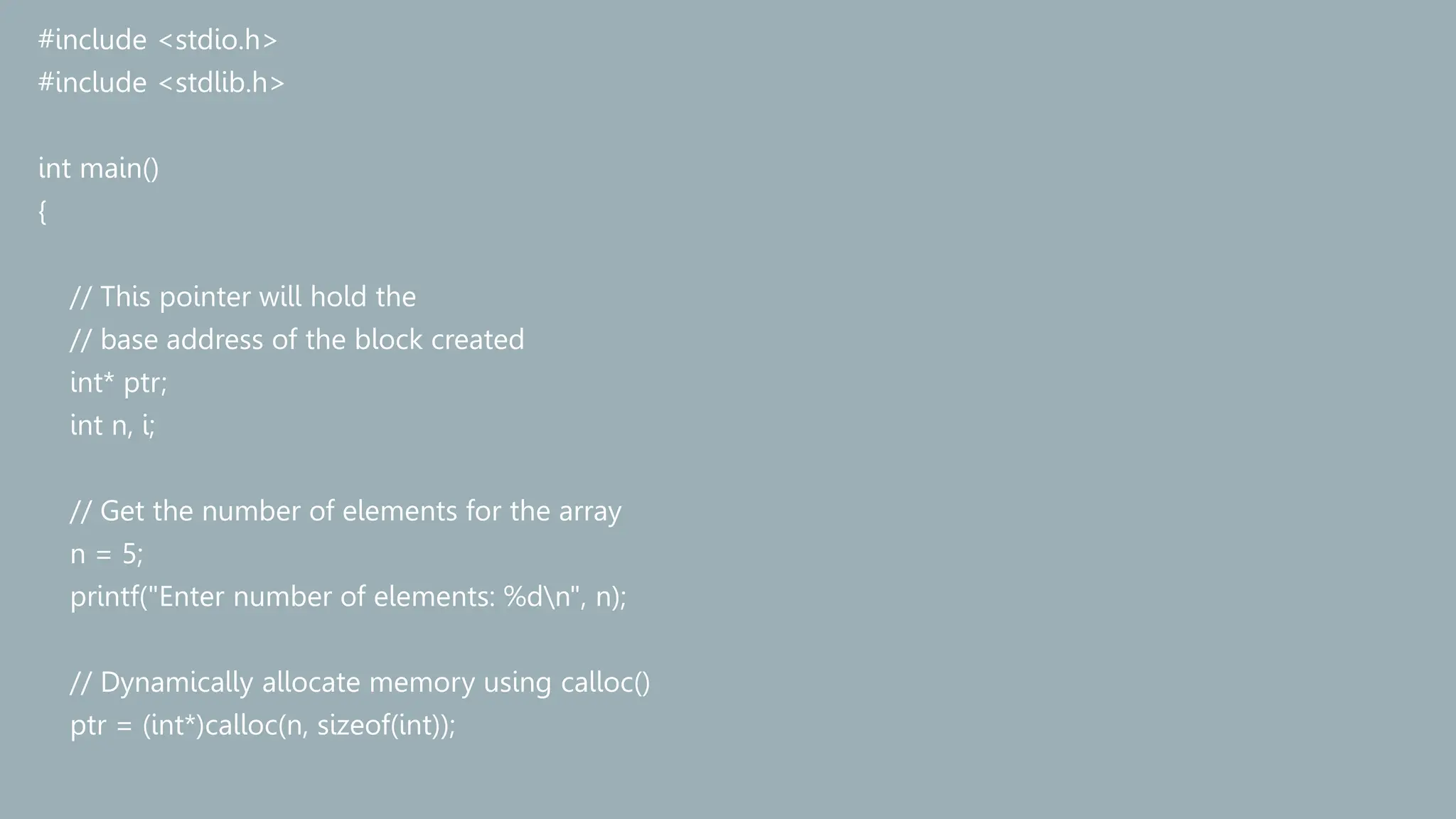 #include <stdio.h>
#include <stdlib.h>
int main()
{
// This pointer will hold the
// base address of the block created
int* ptr;
int n, i;
// Get the number of elements for the array
n = 5;
printf("Enter number of elements: %dn", n);
// Dynamically allocate memory using calloc()
ptr = (int*)calloc(n, sizeof(int));
 