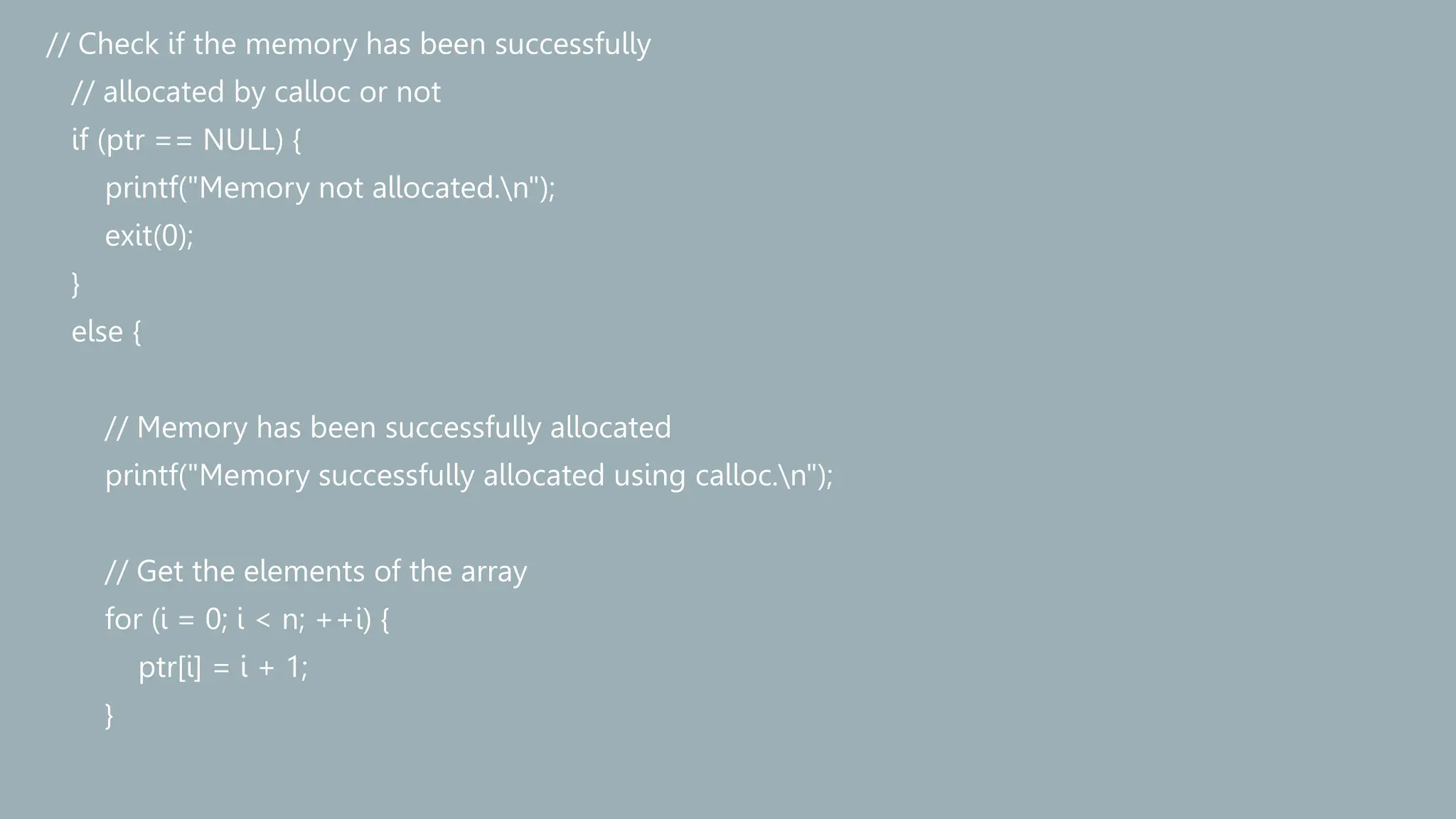 // Check if the memory has been successfully
// allocated by calloc or not
if (ptr == NULL) {
printf("Memory not allocated.n");
exit(0);
}
else {
// Memory has been successfully allocated
printf("Memory successfully allocated using calloc.n");
// Get the elements of the array
for (i = 0; i < n; ++i) {
ptr[i] = i + 1;
}
 