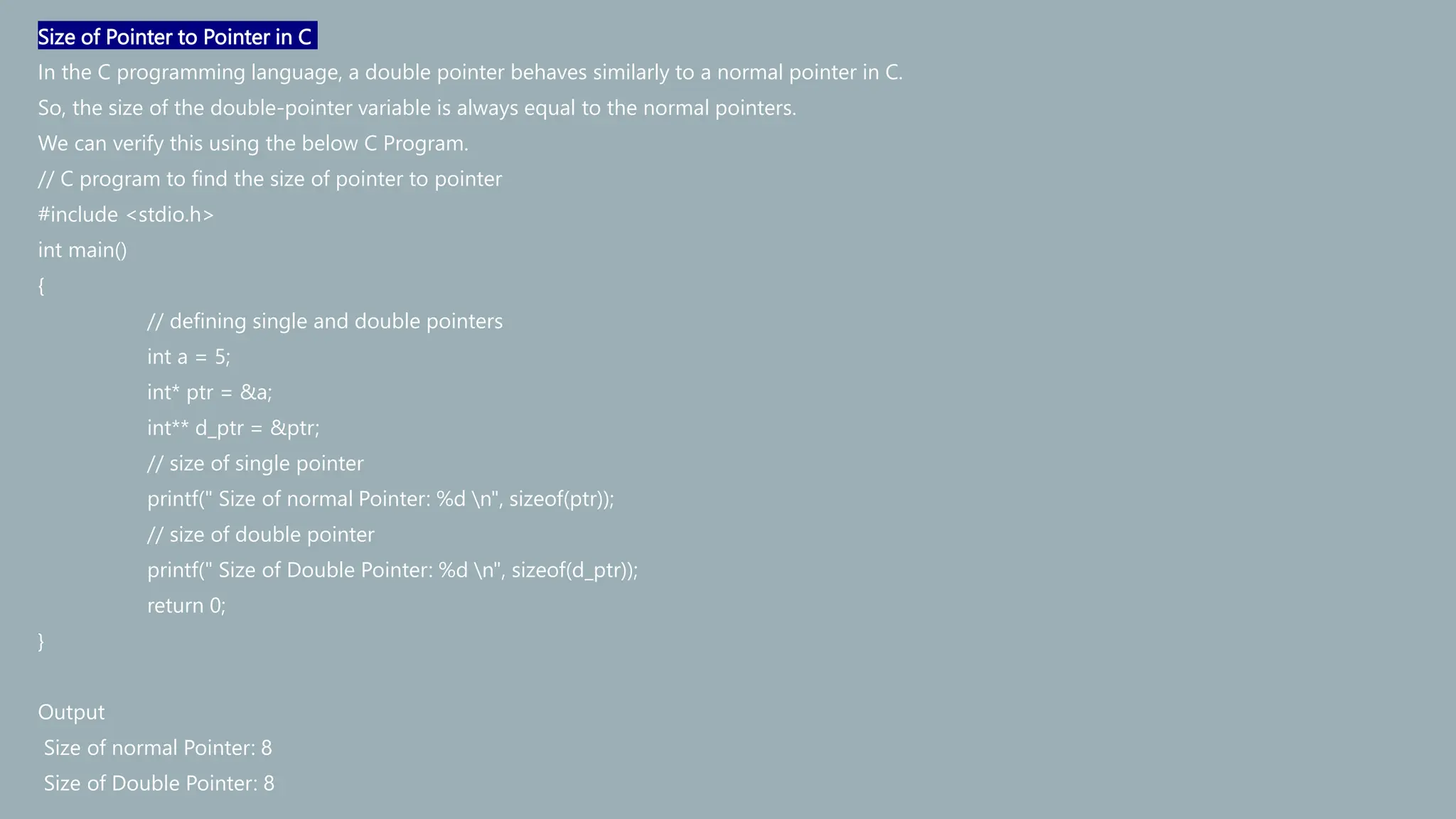 Size of Pointer to Pointer in C
In the C programming language, a double pointer behaves similarly to a normal pointer in C.
So, the size of the double-pointer variable is always equal to the normal pointers.
We can verify this using the below C Program.
// C program to find the size of pointer to pointer
#include <stdio.h>
int main()
{
// defining single and double pointers
int a = 5;
int* ptr = &a;
int** d_ptr = &ptr;
// size of single pointer
printf(" Size of normal Pointer: %d n", sizeof(ptr));
// size of double pointer
printf(" Size of Double Pointer: %d n", sizeof(d_ptr));
return 0;
}
Output
Size of normal Pointer: 8
Size of Double Pointer: 8
 