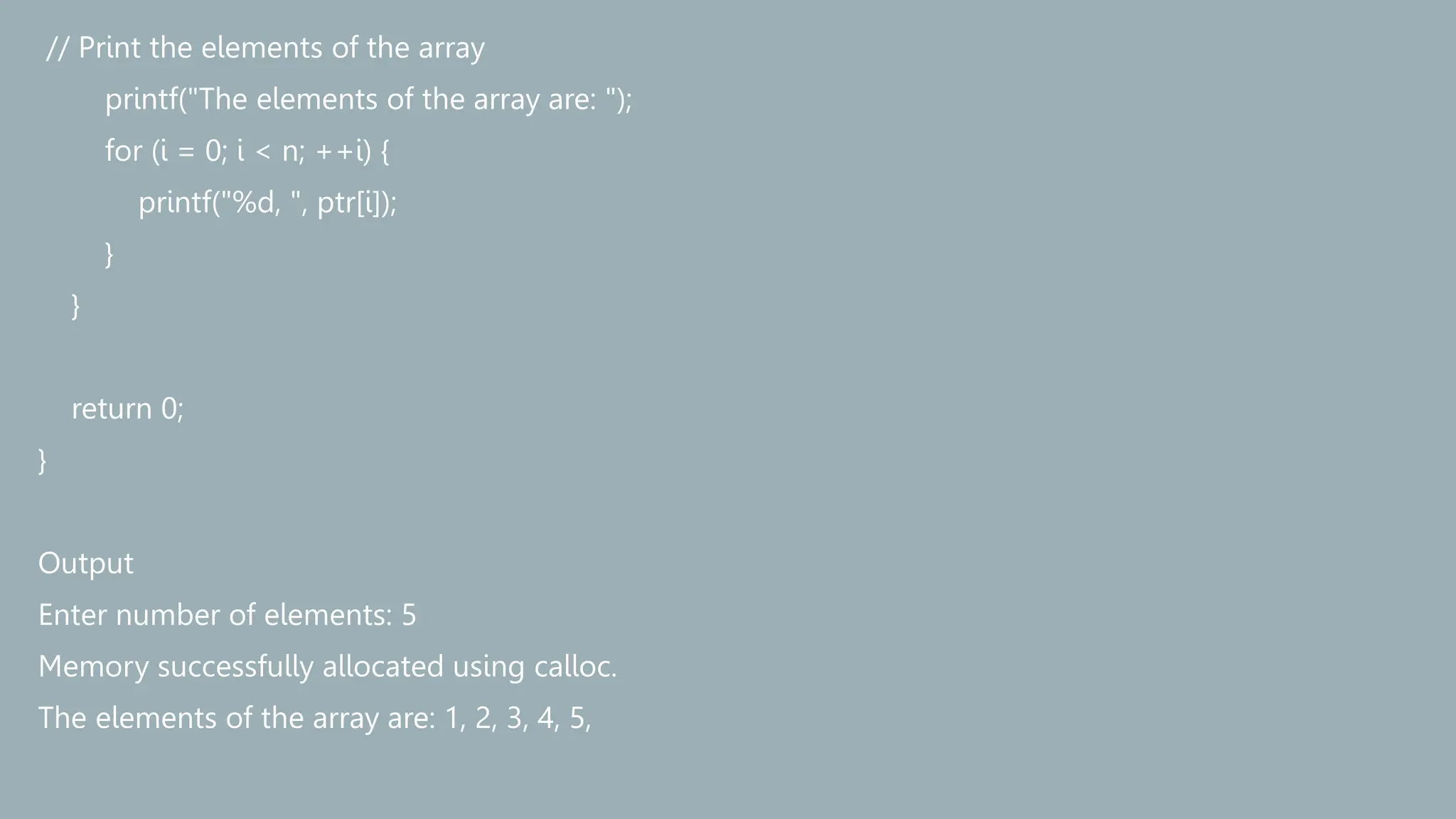 // Print the elements of the array
printf("The elements of the array are: ");
for (i = 0; i < n; ++i) {
printf("%d, ", ptr[i]);
}
}
return 0;
}
Output
Enter number of elements: 5
Memory successfully allocated using calloc.
The elements of the array are: 1, 2, 3, 4, 5,
 