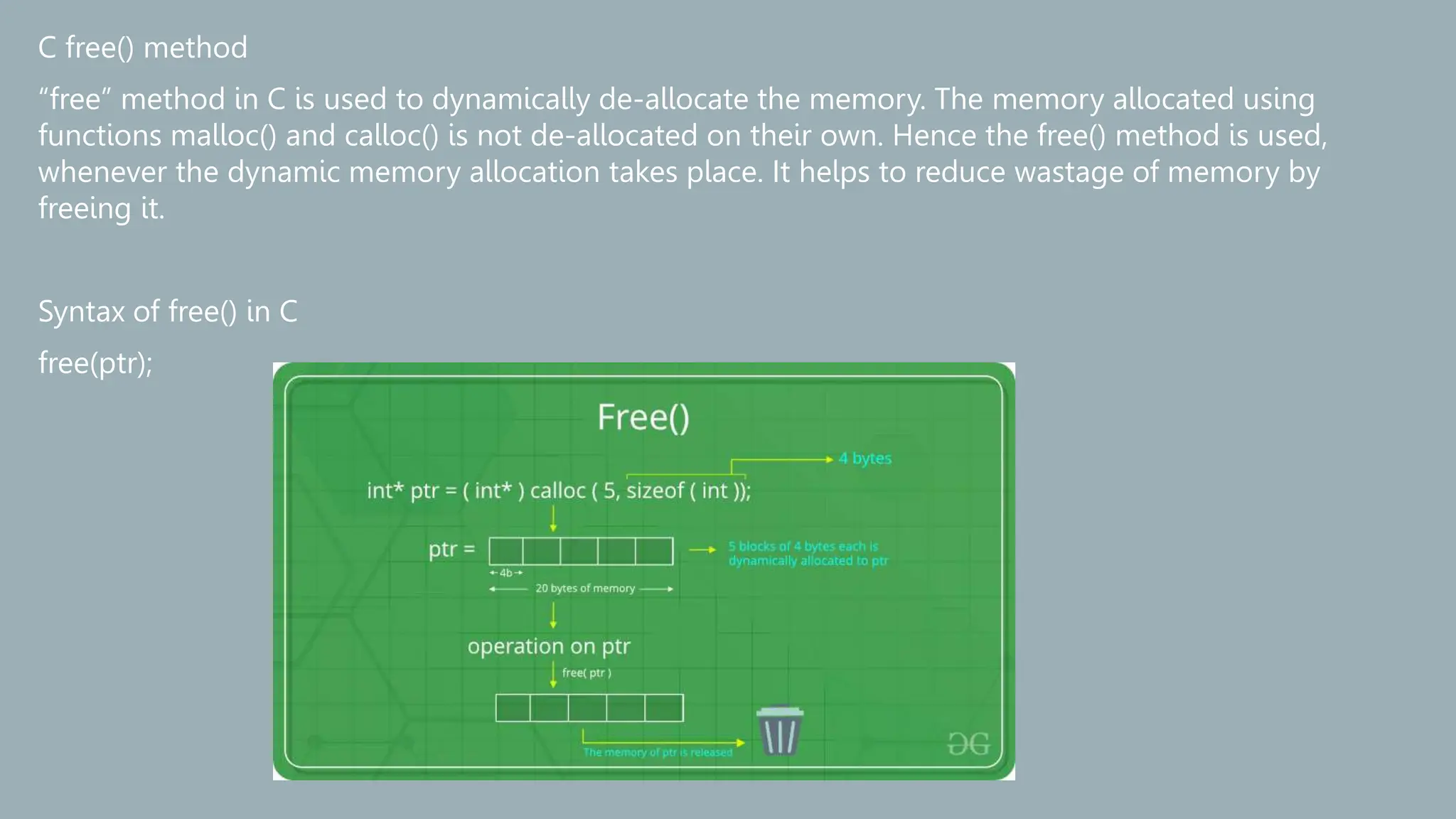 C free() method
“free” method in C is used to dynamically de-allocate the memory. The memory allocated using
functions malloc() and calloc() is not de-allocated on their own. Hence the free() method is used,
whenever the dynamic memory allocation takes place. It helps to reduce wastage of memory by
freeing it.
Syntax of free() in C
free(ptr);
 