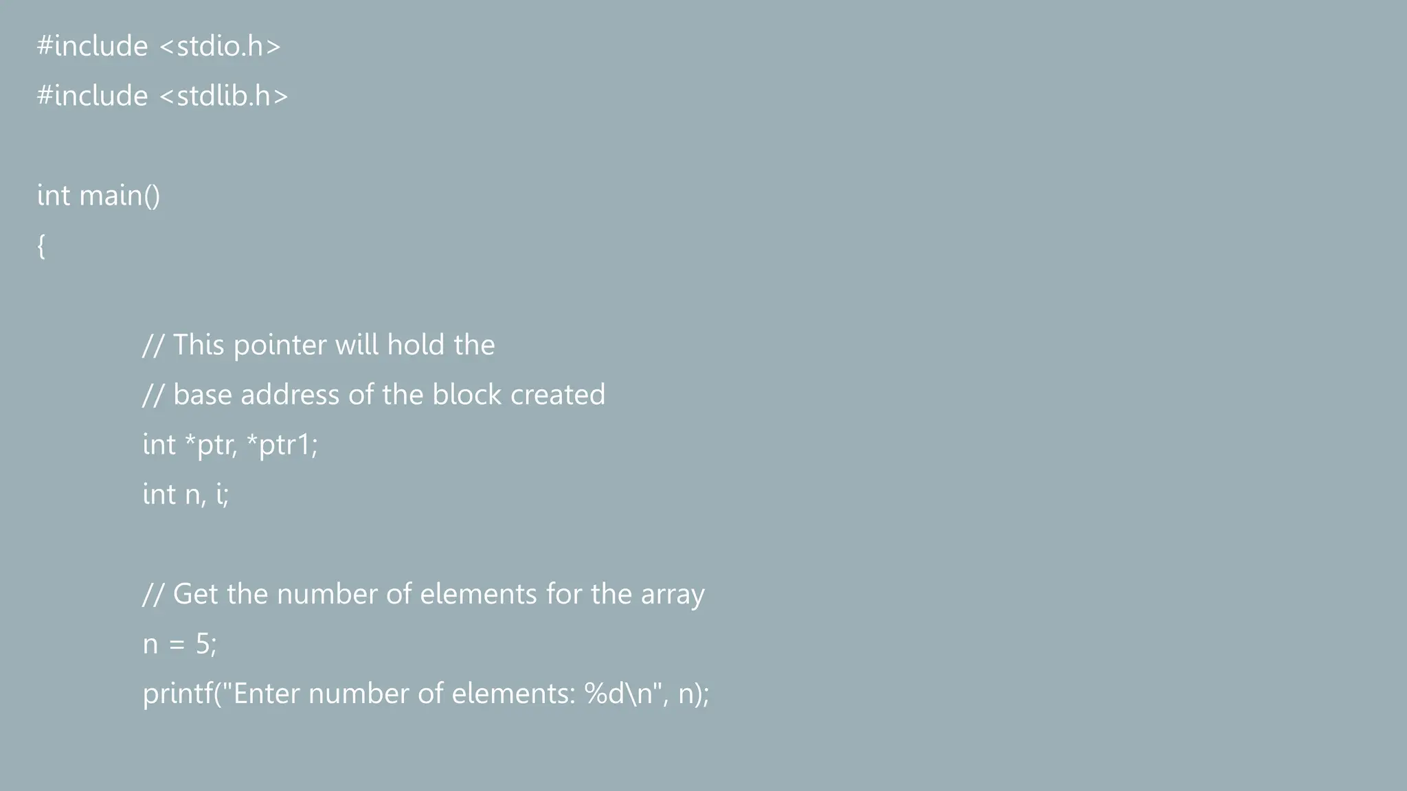 #include <stdio.h>
#include <stdlib.h>
int main()
{
// This pointer will hold the
// base address of the block created
int *ptr, *ptr1;
int n, i;
// Get the number of elements for the array
n = 5;
printf("Enter number of elements: %dn", n);
 