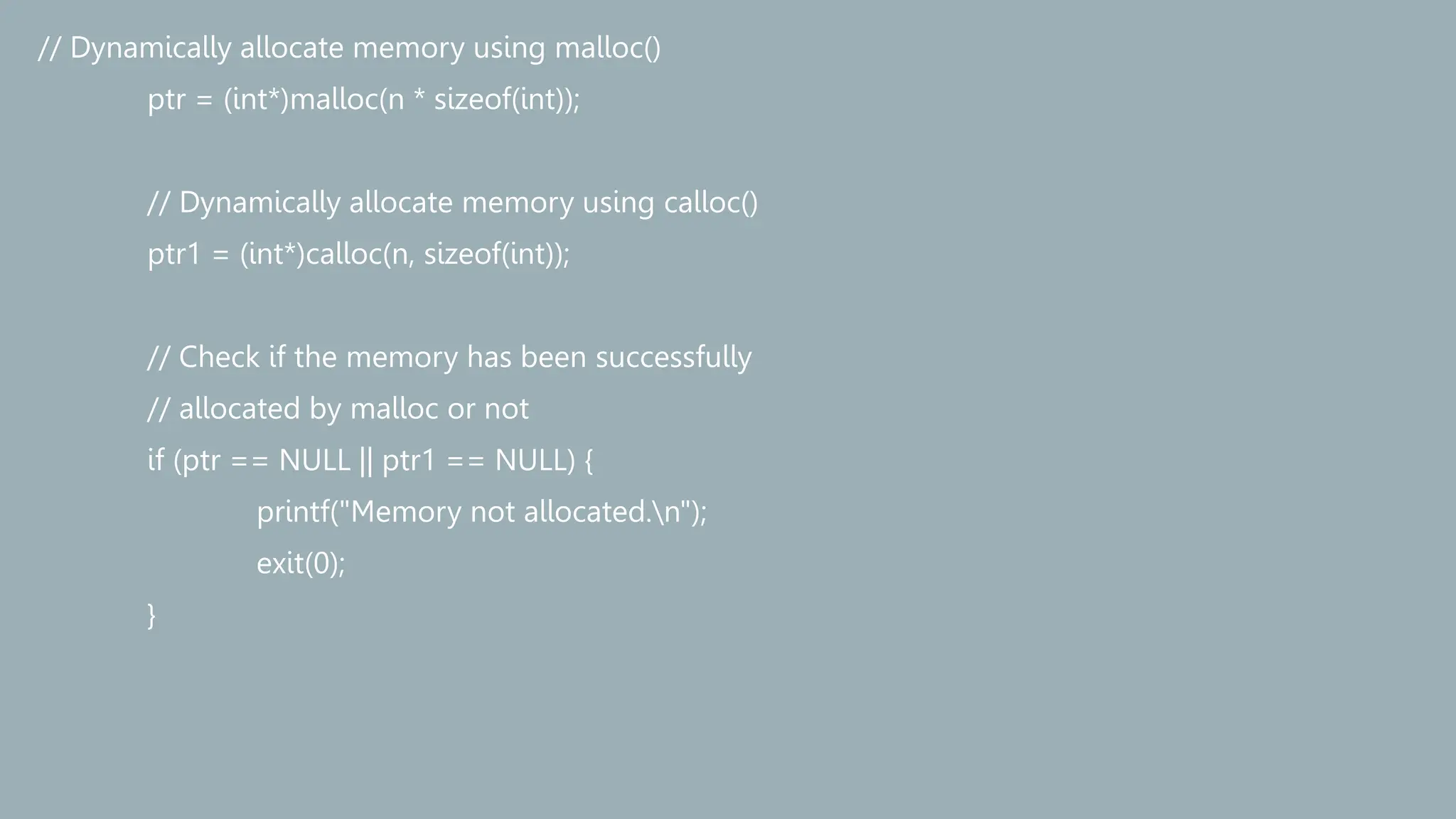 // Dynamically allocate memory using malloc()
ptr = (int*)malloc(n * sizeof(int));
// Dynamically allocate memory using calloc()
ptr1 = (int*)calloc(n, sizeof(int));
// Check if the memory has been successfully
// allocated by malloc or not
if (ptr == NULL || ptr1 == NULL) {
printf("Memory not allocated.n");
exit(0);
}
 