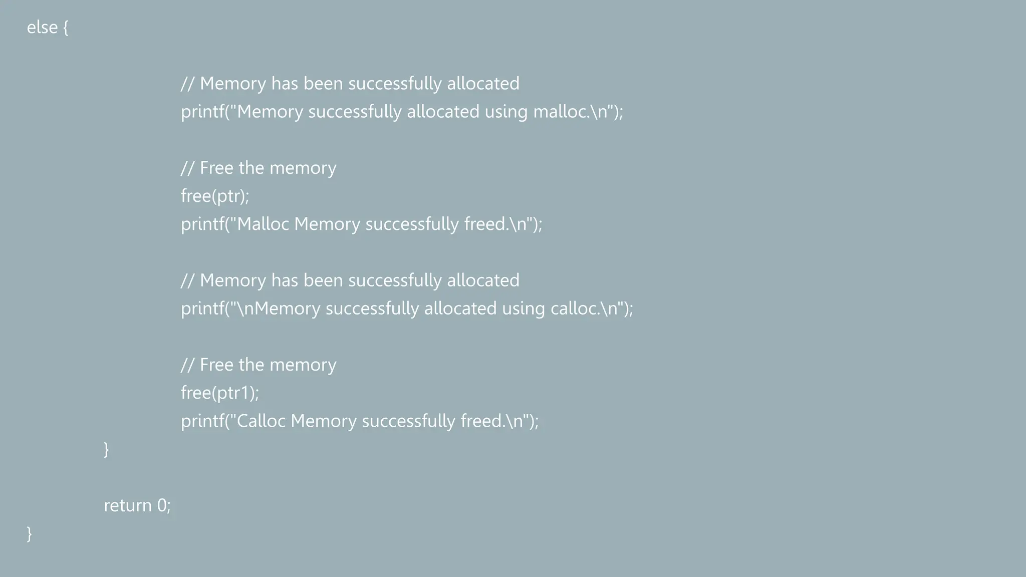 else {
// Memory has been successfully allocated
printf("Memory successfully allocated using malloc.n");
// Free the memory
free(ptr);
printf("Malloc Memory successfully freed.n");
// Memory has been successfully allocated
printf("nMemory successfully allocated using calloc.n");
// Free the memory
free(ptr1);
printf("Calloc Memory successfully freed.n");
}
return 0;
}
 