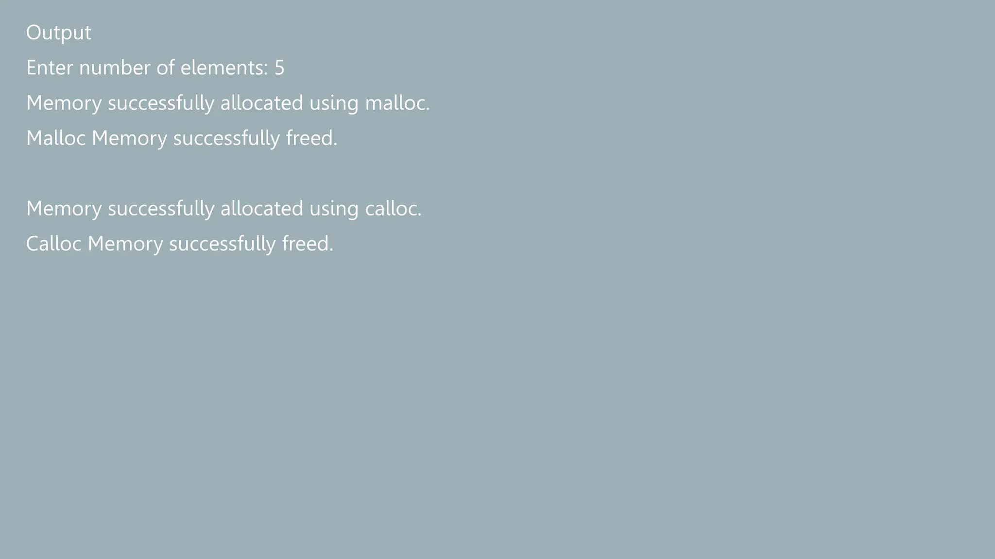 Output
Enter number of elements: 5
Memory successfully allocated using malloc.
Malloc Memory successfully freed.
Memory successfully allocated using calloc.
Calloc Memory successfully freed.
 