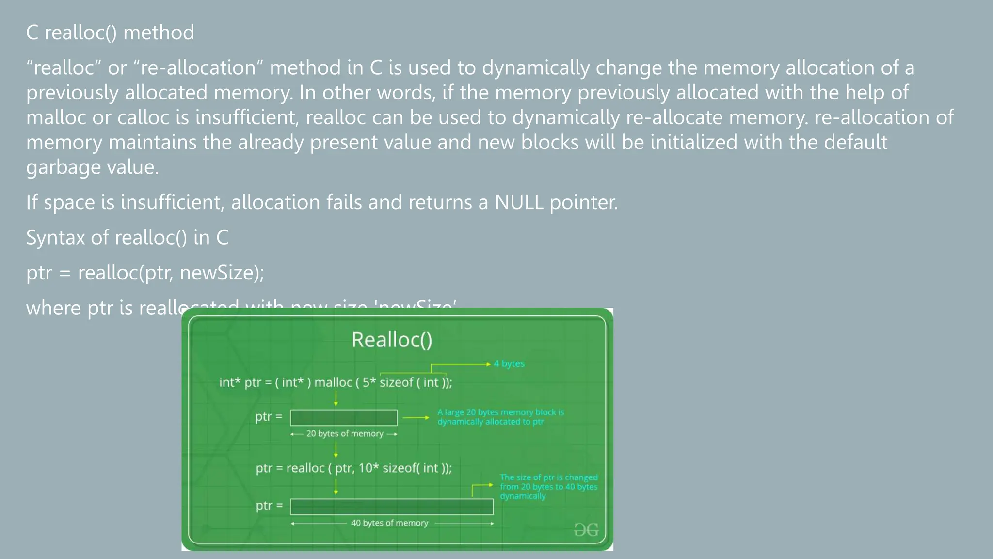 C realloc() method
“realloc” or “re-allocation” method in C is used to dynamically change the memory allocation of a
previously allocated memory. In other words, if the memory previously allocated with the help of
malloc or calloc is insufficient, realloc can be used to dynamically re-allocate memory. re-allocation of
memory maintains the already present value and new blocks will be initialized with the default
garbage value.
If space is insufficient, allocation fails and returns a NULL pointer.
Syntax of realloc() in C
ptr = realloc(ptr, newSize);
where ptr is reallocated with new size 'newSize’.
 
