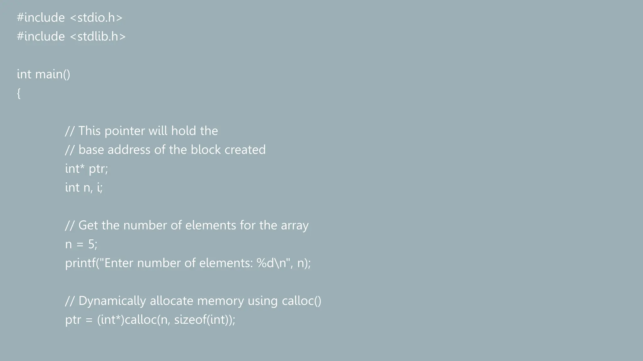 #include <stdio.h>
#include <stdlib.h>
int main()
{
// This pointer will hold the
// base address of the block created
int* ptr;
int n, i;
// Get the number of elements for the array
n = 5;
printf("Enter number of elements: %dn", n);
// Dynamically allocate memory using calloc()
ptr = (int*)calloc(n, sizeof(int));
 
