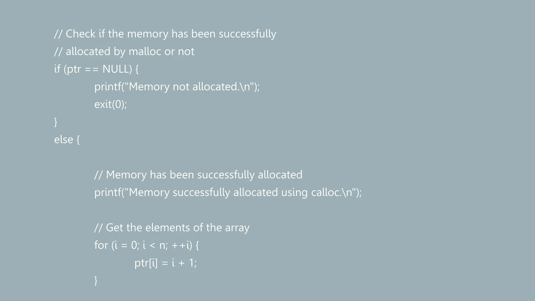// Check if the memory has been successfully
// allocated by malloc or not
if (ptr == NULL) {
printf("Memory not allocated.n");
exit(0);
}
else {
// Memory has been successfully allocated
printf("Memory successfully allocated using calloc.n");
// Get the elements of the array
for (i = 0; i < n; ++i) {
ptr[i] = i + 1;
}
 