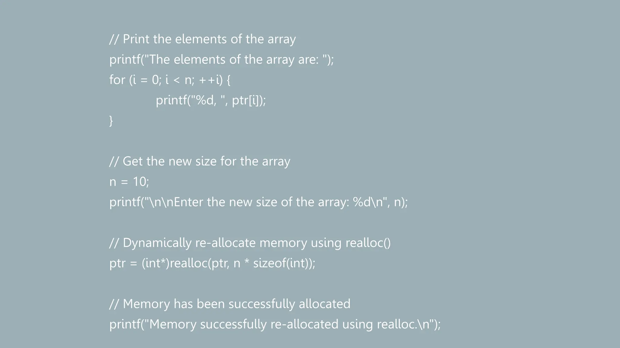 // Print the elements of the array
printf("The elements of the array are: ");
for (i = 0; i < n; ++i) {
printf("%d, ", ptr[i]);
}
// Get the new size for the array
n = 10;
printf("nnEnter the new size of the array: %dn", n);
// Dynamically re-allocate memory using realloc()
ptr = (int*)realloc(ptr, n * sizeof(int));
// Memory has been successfully allocated
printf("Memory successfully re-allocated using realloc.n");
 