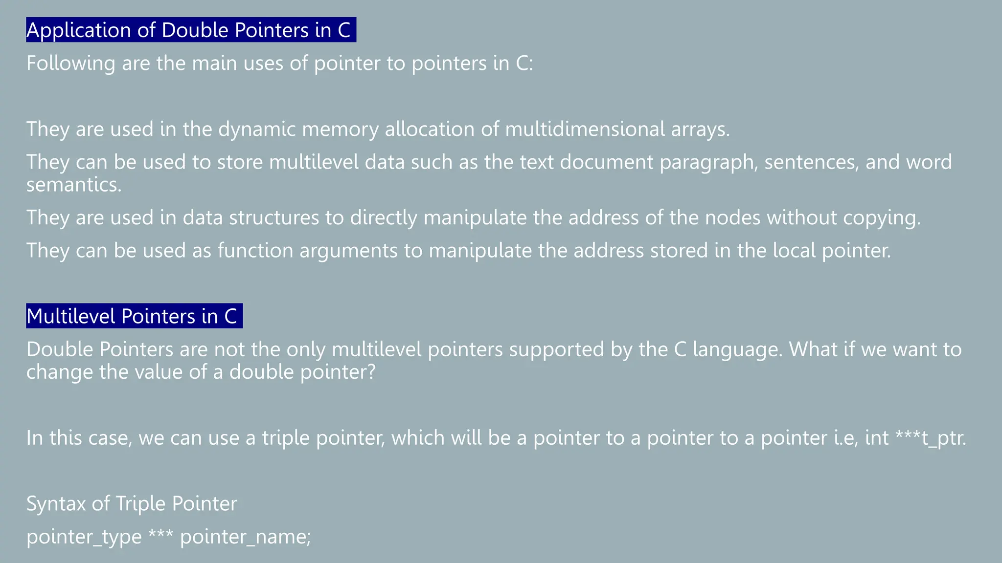 Application of Double Pointers in C
Following are the main uses of pointer to pointers in C:
They are used in the dynamic memory allocation of multidimensional arrays.
They can be used to store multilevel data such as the text document paragraph, sentences, and word
semantics.
They are used in data structures to directly manipulate the address of the nodes without copying.
They can be used as function arguments to manipulate the address stored in the local pointer.
Multilevel Pointers in C
Double Pointers are not the only multilevel pointers supported by the C language. What if we want to
change the value of a double pointer?
In this case, we can use a triple pointer, which will be a pointer to a pointer to a pointer i.e, int ***t_ptr.
Syntax of Triple Pointer
pointer_type *** pointer_name;
 