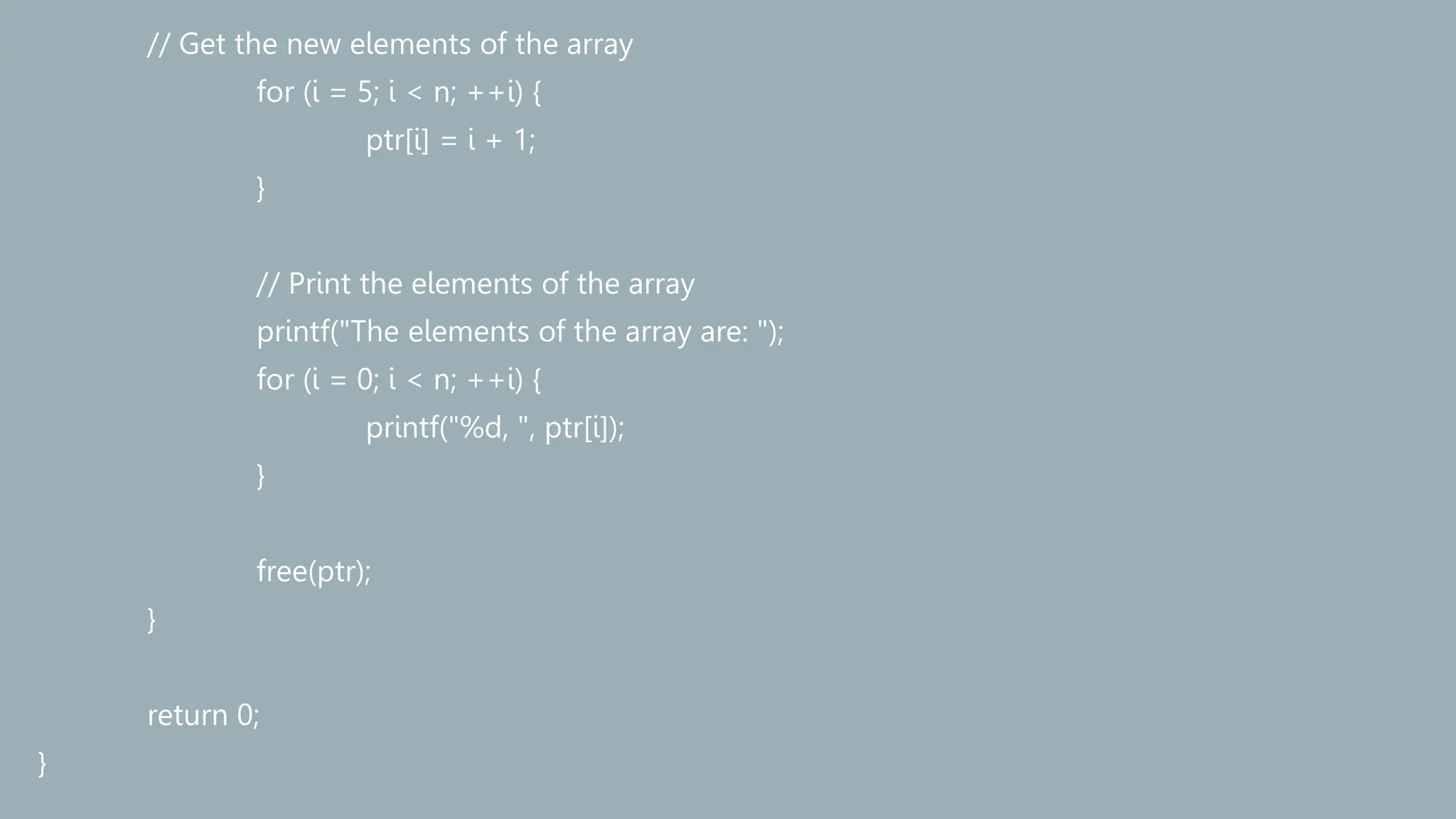 // Get the new elements of the array
for (i = 5; i < n; ++i) {
ptr[i] = i + 1;
}
// Print the elements of the array
printf("The elements of the array are: ");
for (i = 0; i < n; ++i) {
printf("%d, ", ptr[i]);
}
free(ptr);
}
return 0;
}
 