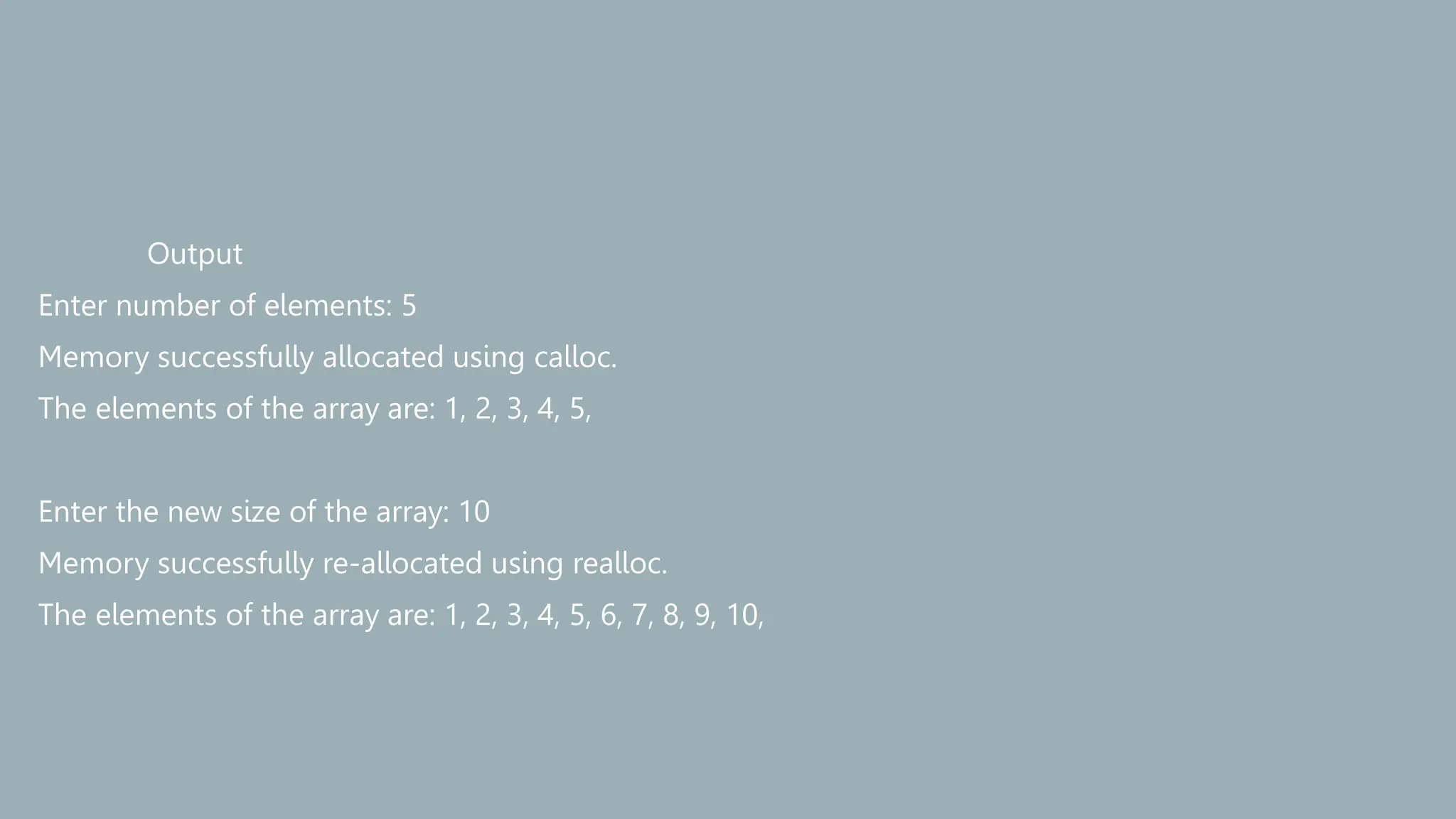 Output
Enter number of elements: 5
Memory successfully allocated using calloc.
The elements of the array are: 1, 2, 3, 4, 5,
Enter the new size of the array: 10
Memory successfully re-allocated using realloc.
The elements of the array are: 1, 2, 3, 4, 5, 6, 7, 8, 9, 10,
 