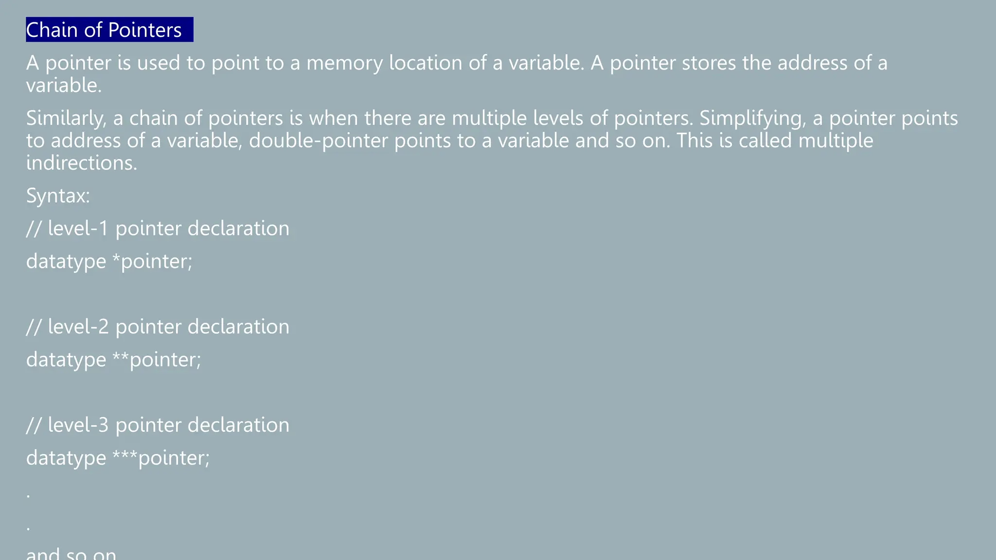 Chain of Pointers
A pointer is used to point to a memory location of a variable. A pointer stores the address of a
variable.
Similarly, a chain of pointers is when there are multiple levels of pointers. Simplifying, a pointer points
to address of a variable, double-pointer points to a variable and so on. This is called multiple
indirections.
Syntax:
// level-1 pointer declaration
datatype *pointer;
// level-2 pointer declaration
datatype **pointer;
// level-3 pointer declaration
datatype ***pointer;
.
.
 