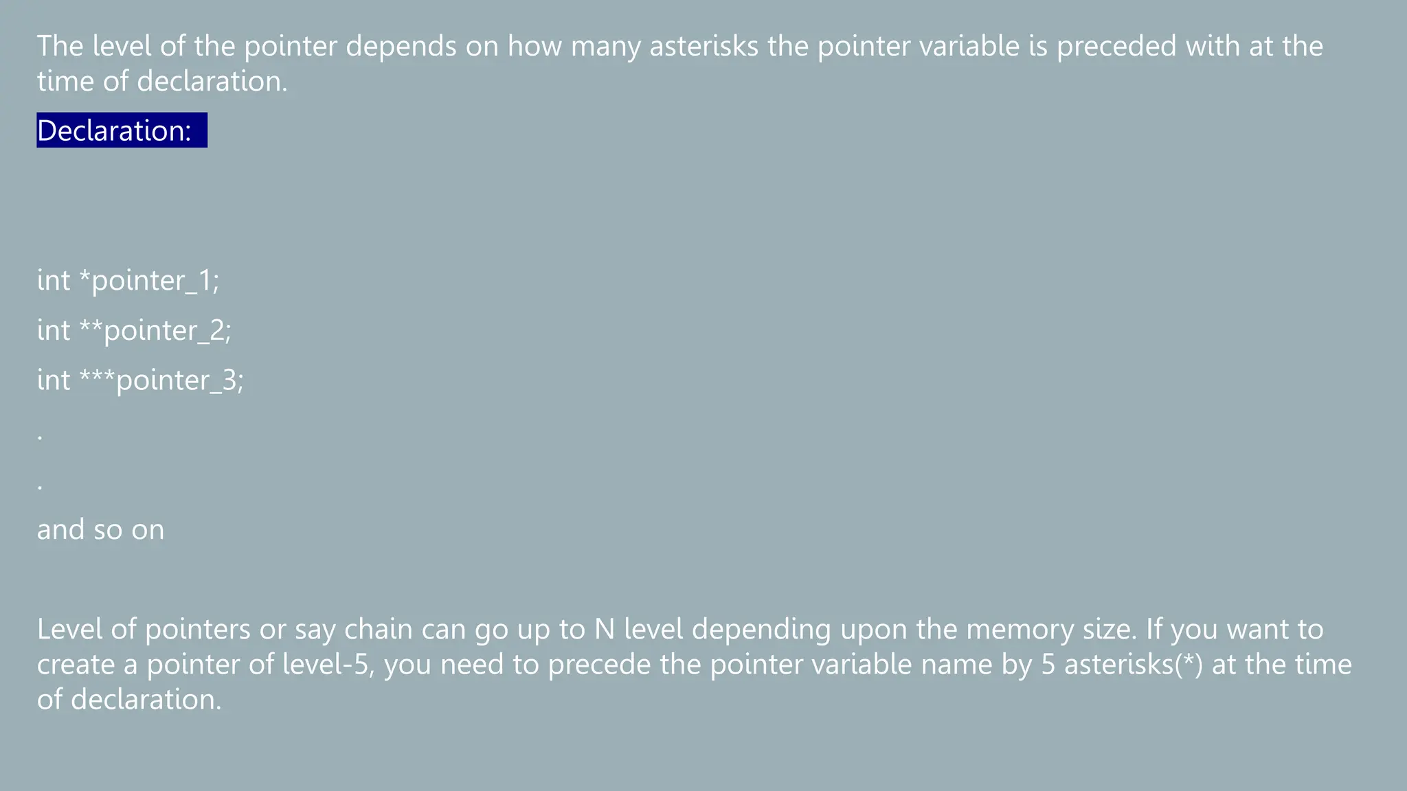 The level of the pointer depends on how many asterisks the pointer variable is preceded with at the
time of declaration.
Declaration:
int *pointer_1;
int **pointer_2;
int ***pointer_3;
.
.
and so on
Level of pointers or say chain can go up to N level depending upon the memory size. If you want to
create a pointer of level-5, you need to precede the pointer variable name by 5 asterisks(*) at the time
of declaration.
 