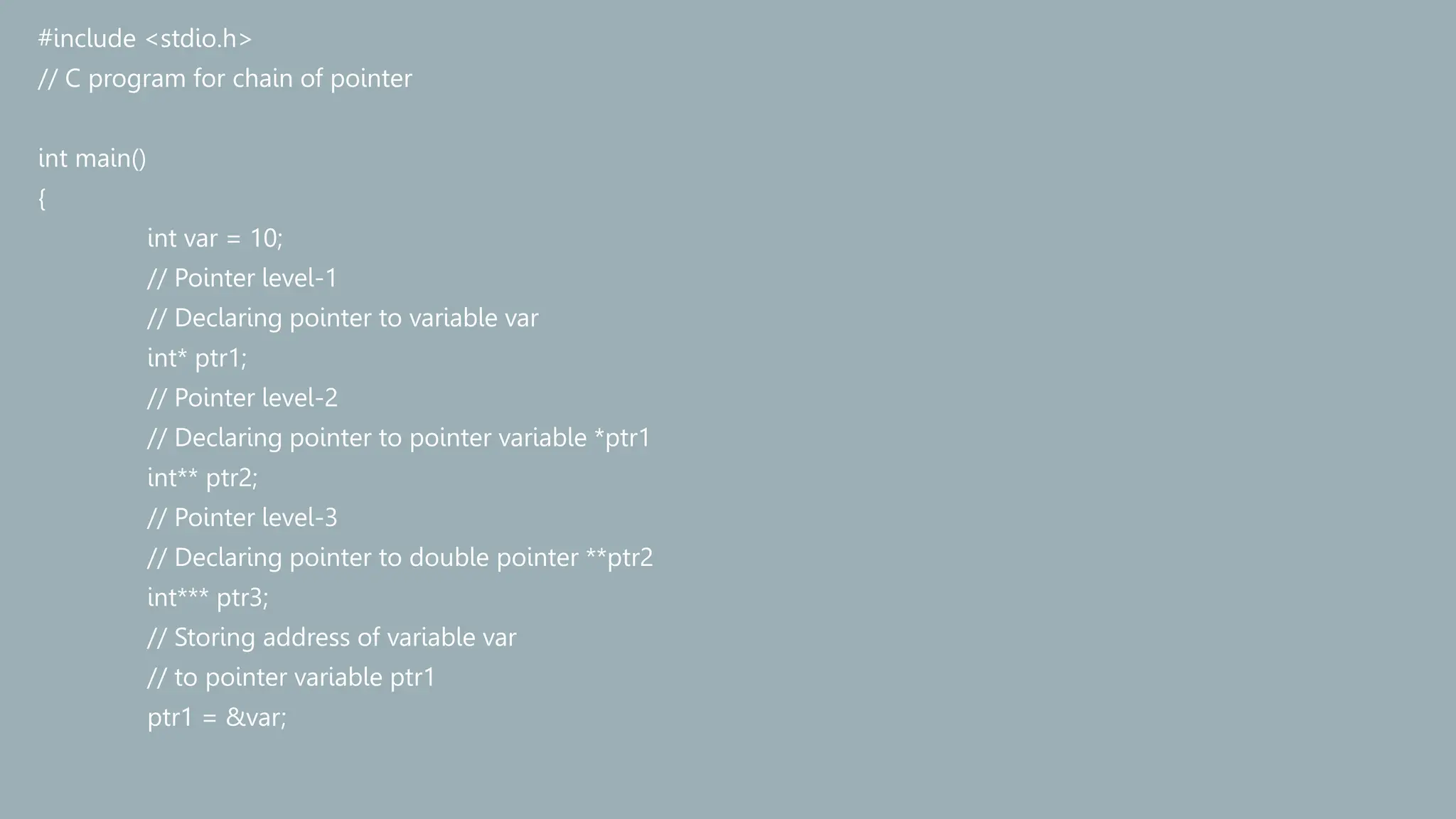 #include <stdio.h>
// C program for chain of pointer
int main()
{
int var = 10;
// Pointer level-1
// Declaring pointer to variable var
int* ptr1;
// Pointer level-2
// Declaring pointer to pointer variable *ptr1
int** ptr2;
// Pointer level-3
// Declaring pointer to double pointer **ptr2
int*** ptr3;
// Storing address of variable var
// to pointer variable ptr1
ptr1 = &var;
 