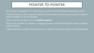 POINTER TO POINTER
The pointer to a pointer in C is used when we want to store the address of another pointer.
The first pointer is used to store the address of the variable. And the second pointer is used to
store the address of the first pointer.
That is why they are also known as double-pointers.
We can use a pointer to a pointer to change the values of normal pointers or create a variable-
sized 2-D array.
A double pointer occupies the same amount of space in the memory stack as a normal pointer.
 