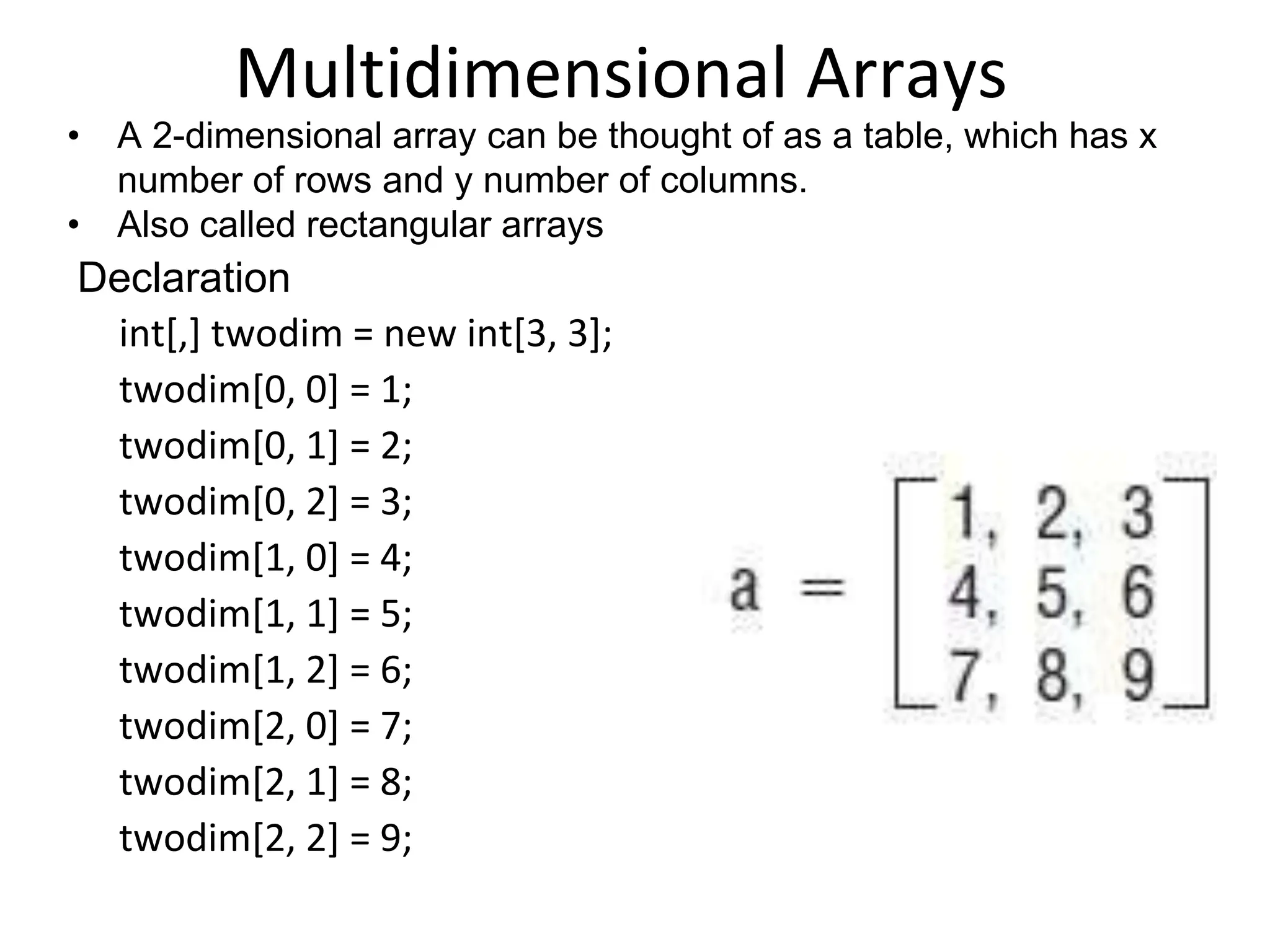 Multidimensional Arrays
• A 2-dimensional array can be thought of as a table, which has x
number of rows and y number of columns.
• Also called rectangular arrays
Declaration
int[,] twodim = new int[3, 3];
twodim[0, 0] = 1;
twodim[0, 1] = 2;
twodim[0, 2] = 3;
twodim[1, 0] = 4;
twodim[1, 1] = 5;
twodim[1, 2] = 6;
twodim[2, 0] = 7;
twodim[2, 1] = 8;
twodim[2, 2] = 9;
 
